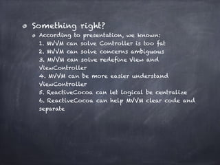 Something right?
According to presentation, we known: 
1. MVVM can solve Controller is too fat 
2. MVVM can solve concerns ambiguous 
3. MVVM can solve redefine View and
ViewController 
4. MVVM can be more easier understand
ViewController  
5. ReactiveCocoa can let logical be centralize 
6. ReactiveCocoa can help MVVM clear code and
separate
 