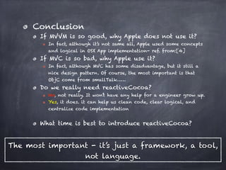 Conclusion
If MVVM is so good, why Apple does not use it?
In fact, although it’s not same all, Apple used some concepts
and logical in OSX App implementation- ref. from:[4]
If MVC is so bad, why Apple use it?
In fact, although MVC has some disadvantage, but it still a
nice design pattern. Of course, the most important is that
ObjC come from smallTalk……
Do we really need reactiveCocoa?
No, not really. It won’t have any help for a engineer grow up.
Yes, it does. it can help us clean code, clear logical, and
centralize code implementation
What time is best to introduce reactiveCocoa?
The most important - it’s just a framework, a tool,
not language.
 