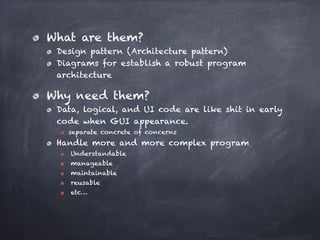 What are them?
Design pattern (Architecture pattern)
Diagrams for establish a robust program
architecture
Why need them?
Data, logical, and UI code are like shit in early
code when GUI appearance.
separate concrete of concerns
Handle more and more complex program
Understandable
manageable
maintainable
reusable
etc…
 