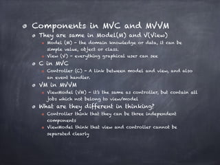 Components in MVC and MVVM
They are same in Model(M) and V(View)
Model (M) - the domain knowledge or data, it can be
simple value, object or class.
View (V) - everything graphical user can see
C in MVC
Controller (C) - A link between model and view, and also
an event handler.
VM in MVVM
ViewModel (VM) - it’s the same as controller, but contain all
jobs which not belong to view/model
What are they different in thinking?
Controller think that they can be three independent
components
ViewModel think that view and controller cannot be
separated clearly
 