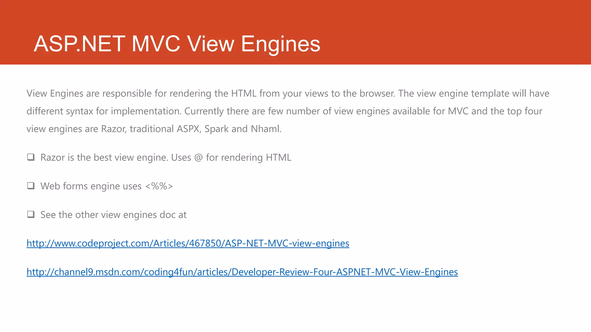 ASP.NET MVC View Engines View Engines are responsible for rendering the HTML from your views to the browser. The view engine template will have different syntax for implementation. Currently there are few number of view engines available for MVC and the top four view engines are Razor, traditional ASPX, Spark and Nhaml.  Razor is the best view engine. Uses @ for rendering HTML  Web forms engine uses <%%>  See the other view engines doc at http://www.codeproject.com/Articles/467850/ASP-NET-MVC-view-engines http://channel9.msdn.com/coding4fun/articles/Developer-Review-Four-ASPNET-MVC-View-Engines 
