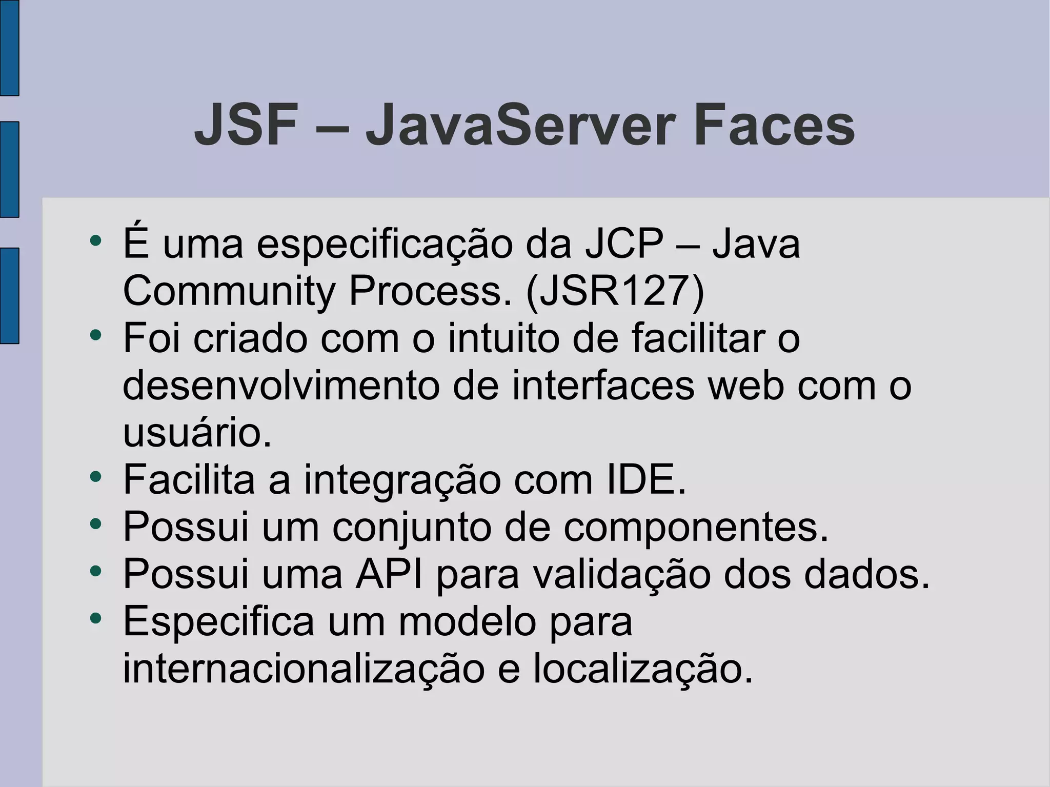 JSF – JavaServer Faces É uma especificação da JCP – Java Community Process. (JSR127)‏ Foi criado com o intuito de facilitar o desenvolvimento de interfaces web com o usuário. Facilita a integração com IDE. Possui um conjunto de componentes. Possui uma API para validação dos dados. Especifica um modelo para internacionalização e localização. 