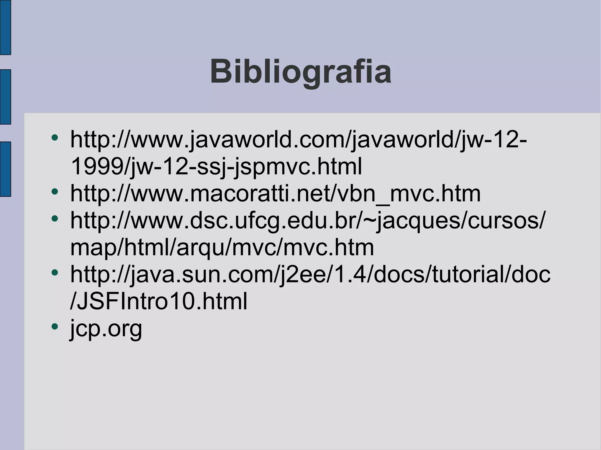 Bibliografia http://www.javaworld.com/javaworld/jw-12-1999/jw-12-ssj-jspmvc.html http://www.macoratti.net/vbn_mvc.htm http://www.dsc.ufcg.edu.br/~jacques/cursos/map/html/arqu/mvc/mvc.htm http://java.sun.com/j2ee/1.4/docs/tutorial/doc/JSFIntro10.html jcp.org 