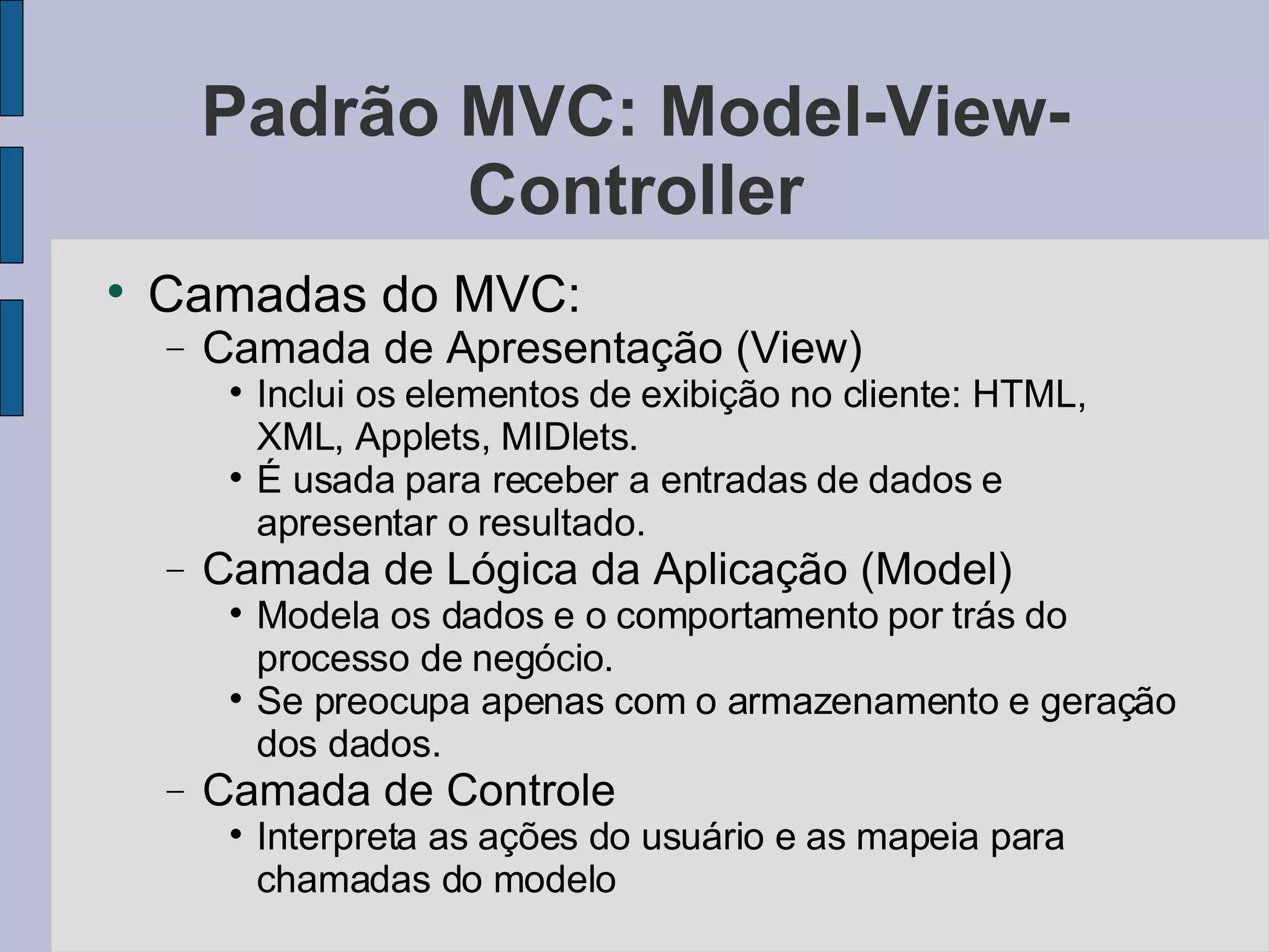 Padrão MVC: Model-View-Controller Camadas do MVC: Camada de Apresentação (View)‏ Inclui os elementos de exibição no cliente: HTML, XML, Applets, MIDlets. É usada para receber a entradas de dados e apresentar o resultado. Camada de Lógica da Aplicação (Model)‏ Modela os dados e o comportamento por trás do processo de negócio. Se preocupa apenas com o armazenamento e geração dos dados. Camada de Controle Interpreta as ações do usuário e as mapeia para chamadas do modelo 