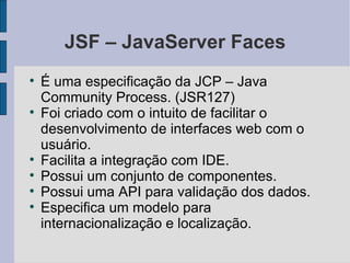 JSF – JavaServer Faces É uma especificação da JCP – Java Community Process. (JSR127)‏ Foi criado com o intuito de facilitar o desenvolvimento de interfaces web com o usuário. Facilita a integração com IDE. Possui um conjunto de componentes. Possui uma API para validação dos dados. Especifica um modelo para internacionalização e localização. 