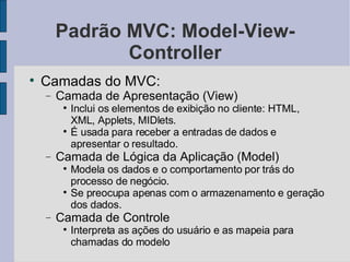 Padrão MVC: Model-View-Controller Camadas do MVC: Camada de Apresentação (View)‏ Inclui os elementos de exibição no cliente: HTML, XML, Applets, MIDlets. É usada para receber a entradas de dados e apresentar o resultado. Camada de Lógica da Aplicação (Model)‏ Modela os dados e o comportamento por trás do processo de negócio. Se preocupa apenas com o armazenamento e geração dos dados. Camada de Controle Interpreta as ações do usuário e as mapeia para chamadas do modelo 