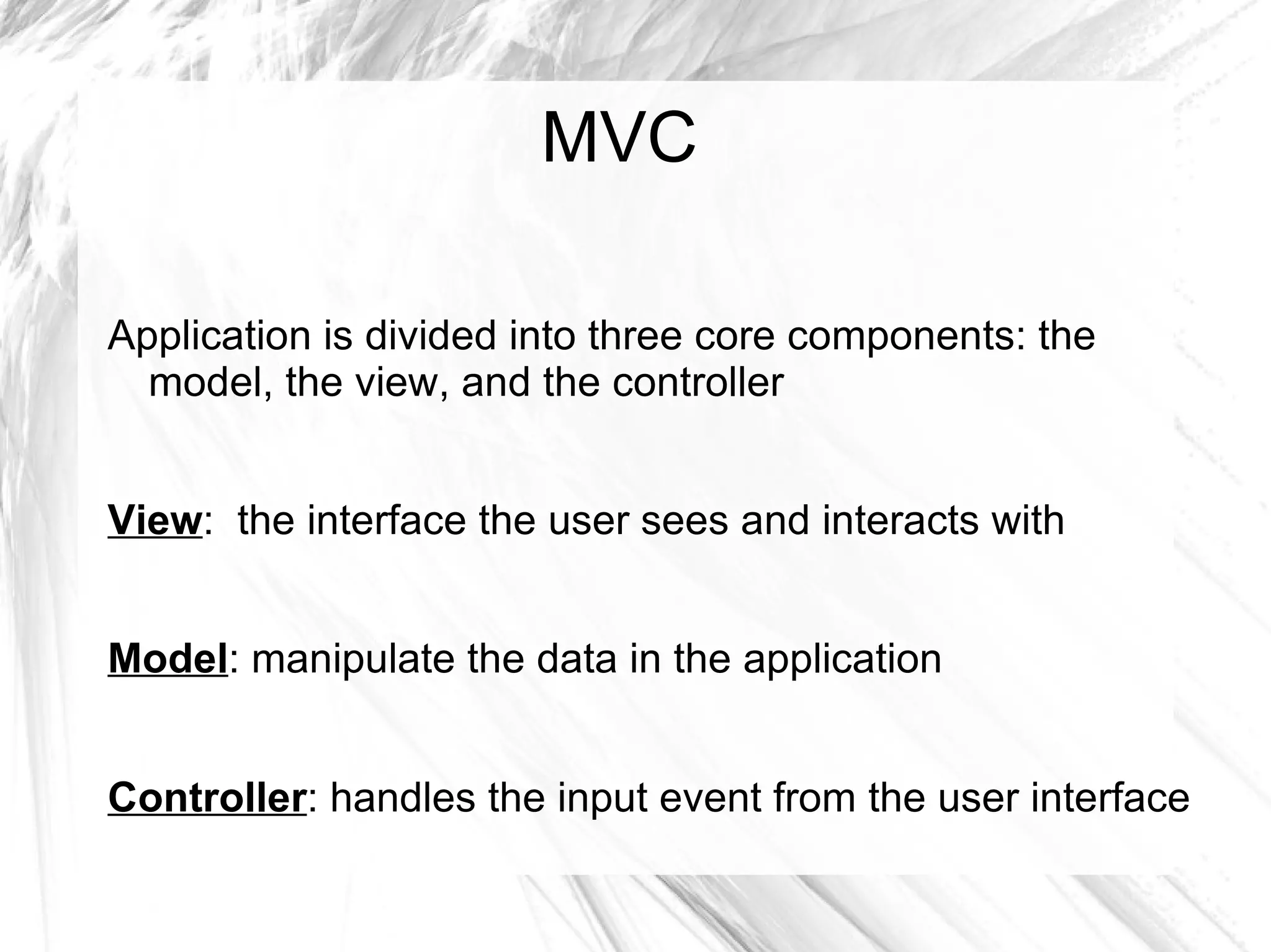 MVC
Application is divided into three core components: the
model, the view, and the controller
View: the interface the user sees and interacts with
Model: manipulate the data in the application
Controller: handles the input event from the user interface