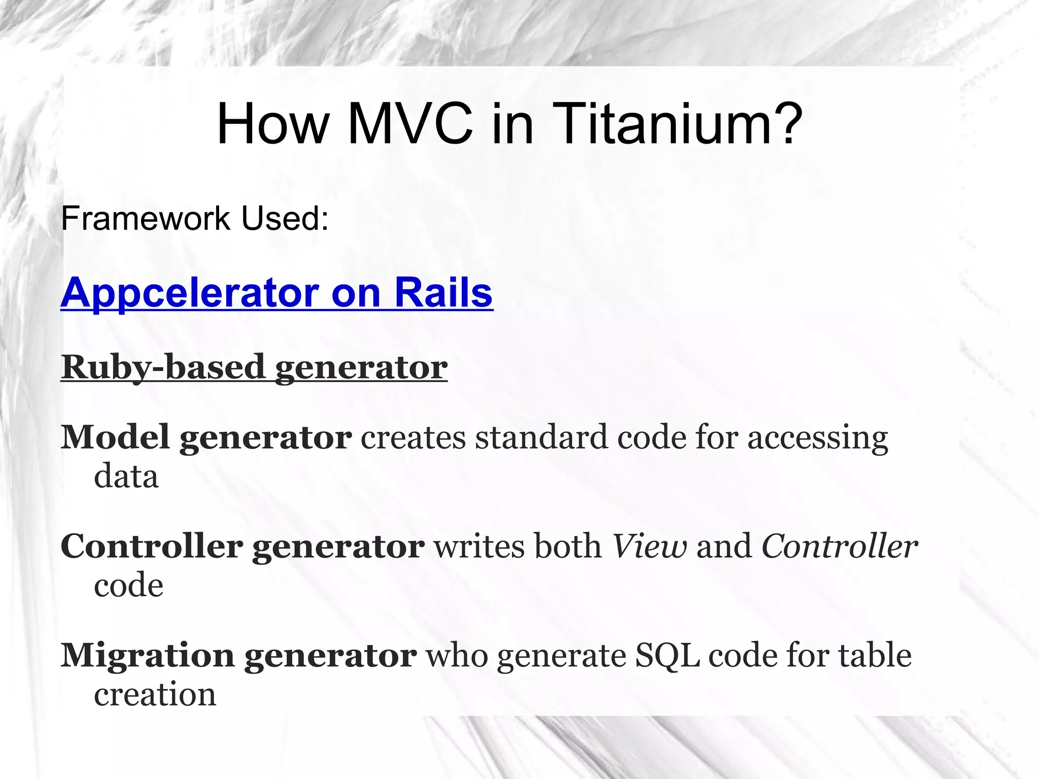 How MVC in Titanium?
Framework Used:
Appcelerator on Rails
Ruby-based generator
Model generator creates standard code for accessing
data
Controller generator writes both View and Controller
code
Migration generator who generate SQL code for table
creation