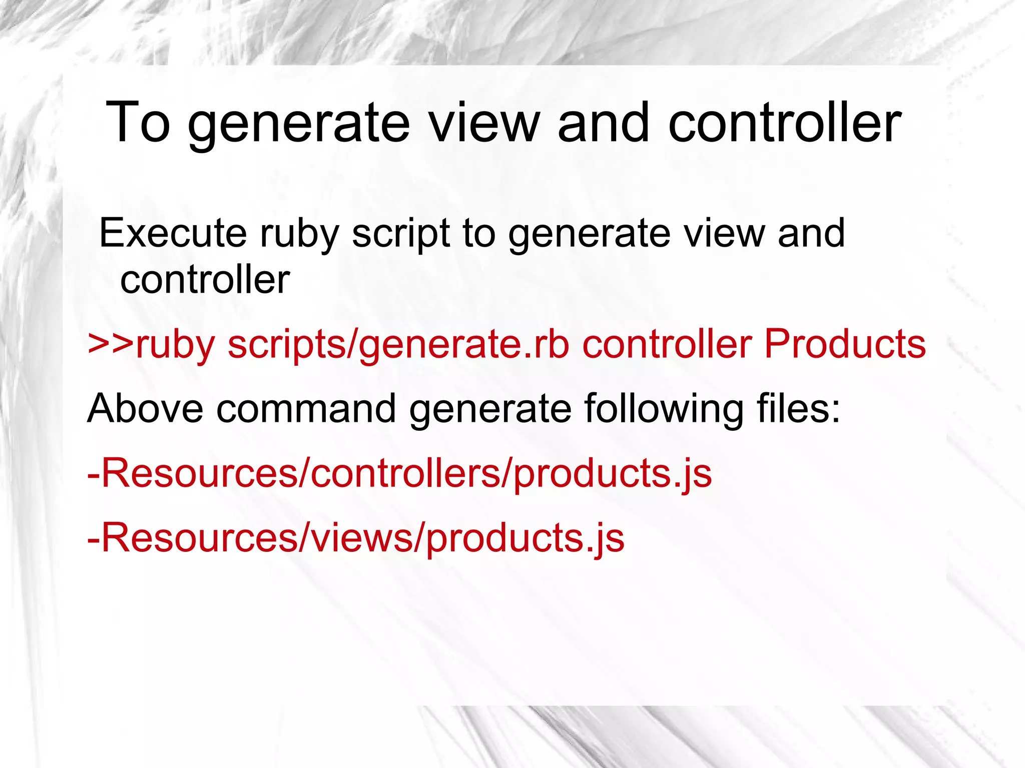 To generate view and controller
Execute ruby script to generate view and
controller
>>ruby scripts/generate.rb controller Products
Above command generate following files:
-Resources/controllers/products.js
-Resources/views/products.js