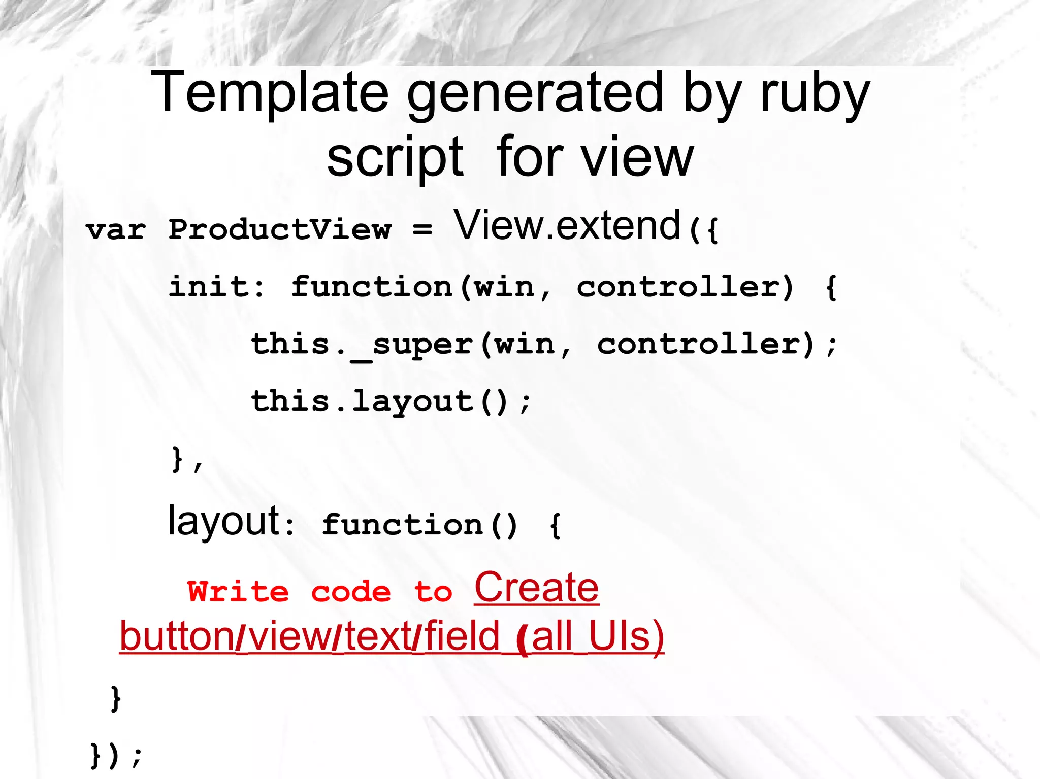 Template generated by ruby
script for view
var ProductView = View.extend({
init: function(win, controller) {
this._super(win, controller);
this.layout();
},
layout: function() {
Write code to Create
button/ view/ text/ field ( all UIs)
}
});