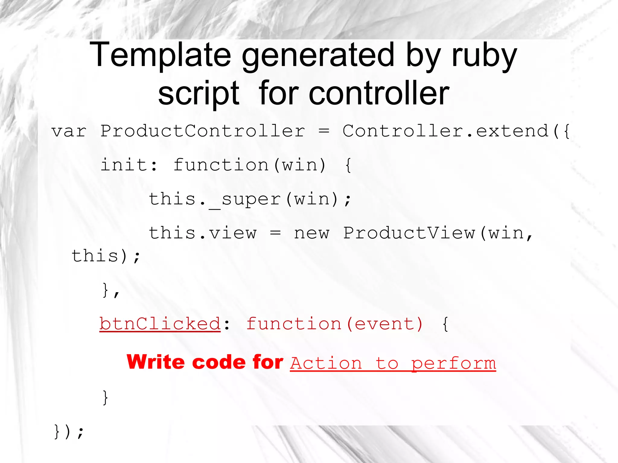 Template generated by ruby
script for controller
var ProductController = Controller.extend({
init: function(win) {
this._super(win);
this.view = new ProductView(win,
this);
},
btnClicked: function(event) {
Write code for Action to perform
}
});