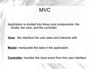 MVC

Application is divided into three core components: the
  model, the view, and the controller


View: the interface the user sees and interacts with


Model: manipulate the data in the application


Controller: handles the input event from the user interface
 