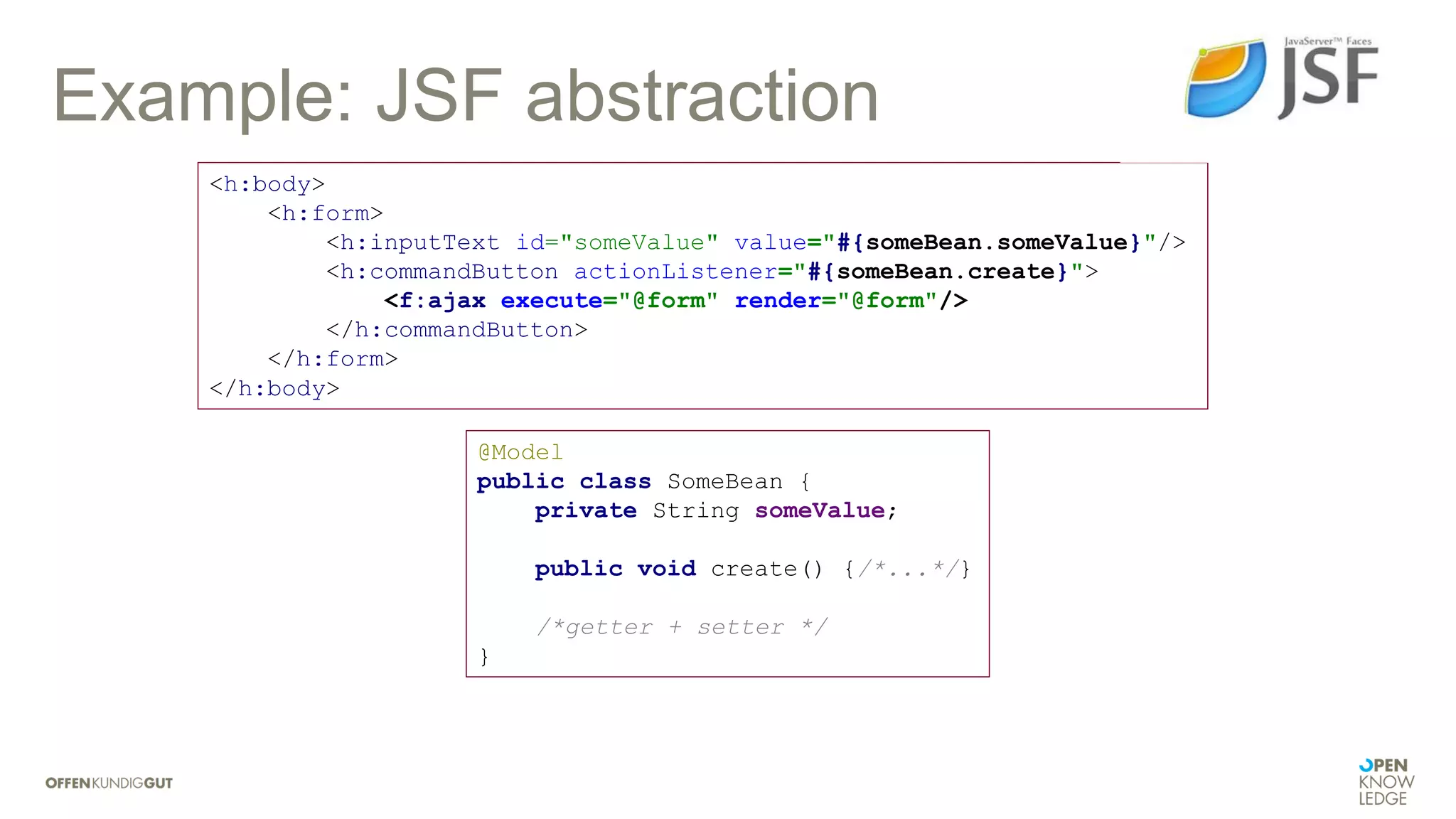Example: JSF abstraction
@Model
public class SomeBean {
private String someValue;
public void create() {/*...*/}
/*getter + setter */
}
<h:body>
<h:form>
<h:inputText id="someValue" value="#{someBean.someValue}"/>
<h:commandButton actionListener="#{someBean.create}">
<f:ajax execute="@form" render="@form"/>
</h:commandButton>
</h:form>
</h:body>
 