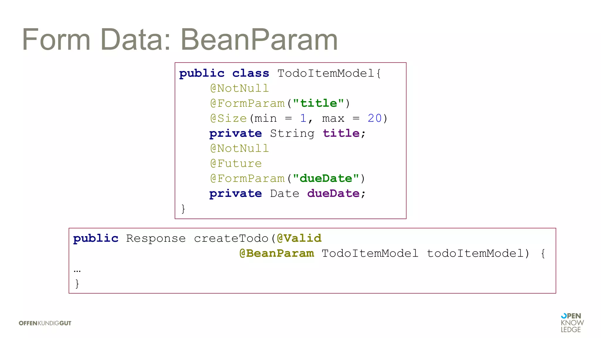 Form Data: BeanParam
public class TodoItemModel{
@NotNull
@FormParam("title")
@Size(min = 1, max = 20)
private String title;
@NotNull
@Future
@FormParam("dueDate")
private Date dueDate;
}
public Response createTodo(@Valid
@BeanParam TodoItemModel todoItemModel) {
…
}
 
