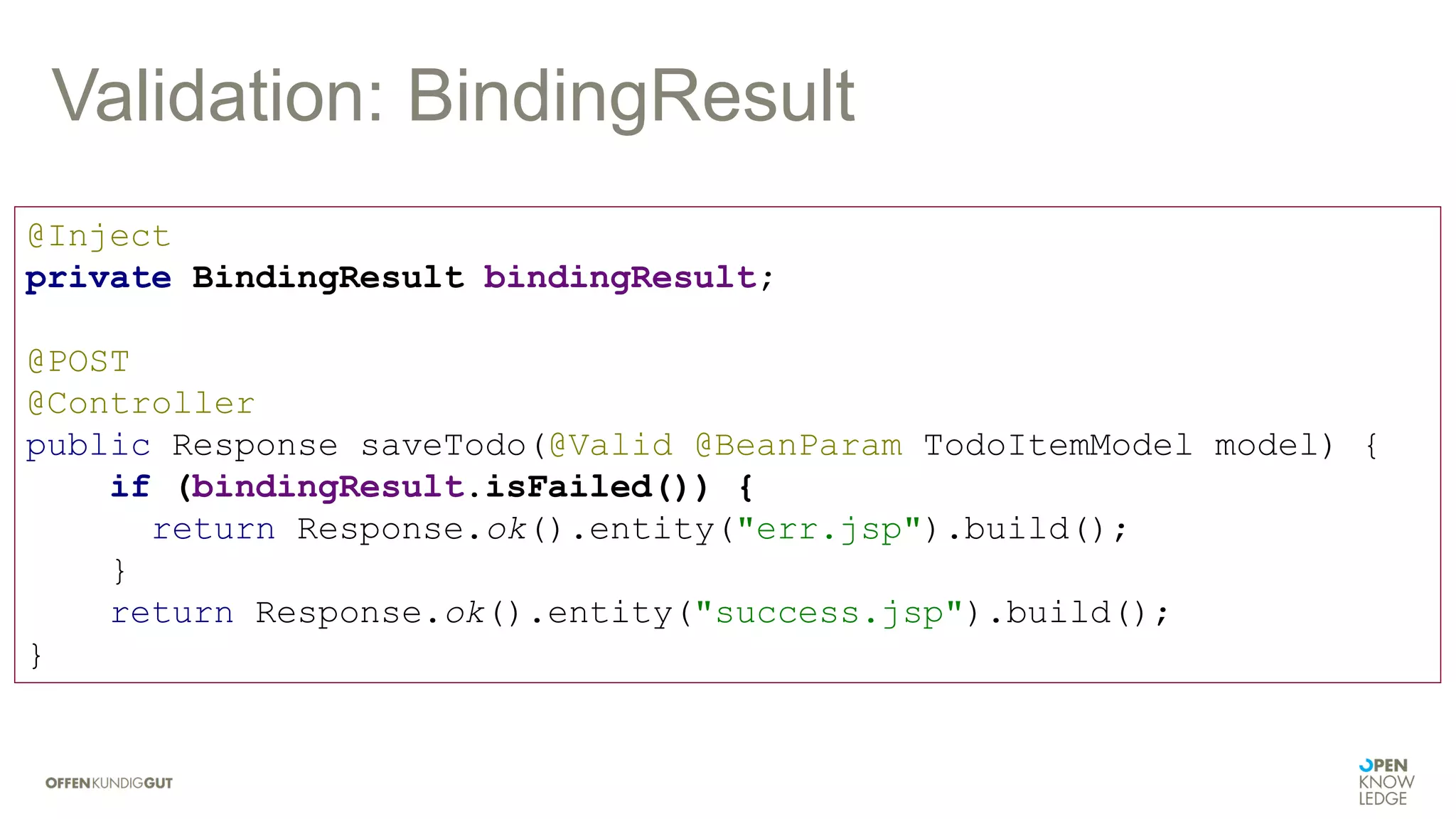 Validation: BindingResult
@Inject
private BindingResult bindingResult;
@POST
@Controller
public Response saveTodo(@Valid @BeanParam TodoItemModel model) {
if (bindingResult.isFailed()) {
return Response.ok().entity("err.jsp").build();
}
return Response.ok().entity("success.jsp").build();
}
 
