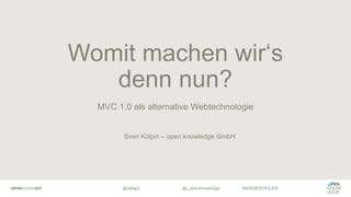 @dskgry #WISSENTEILEN
MVC 1.0 als alternative Webtechnologie
Womit machen wir‘s
denn nun?
@_openknowledge
Sven Kölpin – open knowledge GmbH
 