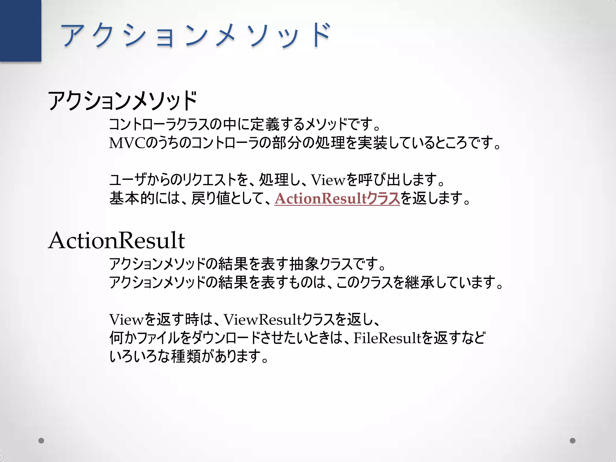 アクションメソッド

アクションメソッド
     コントローラクラスの中に定義するメソッドです。
     MVCのうちのコントローラの部分の処理を実装しているところです。

     ユーザからのリクエストを、処理し、Viewを呼び出します。
     基本的には、戻り値として、ActionResultクラスを返します。

ActionResult
     アクションメソッドの結果を表す抽象クラスです。
     アクションメソッドの結果を表すものは、このクラスを継承しています。

     Viewを返す時は、ViewResultクラスを返し、
     何かファイルをダウンロードさせたいときは、FileResultを返すなど
     いろいろな種類があります。
 