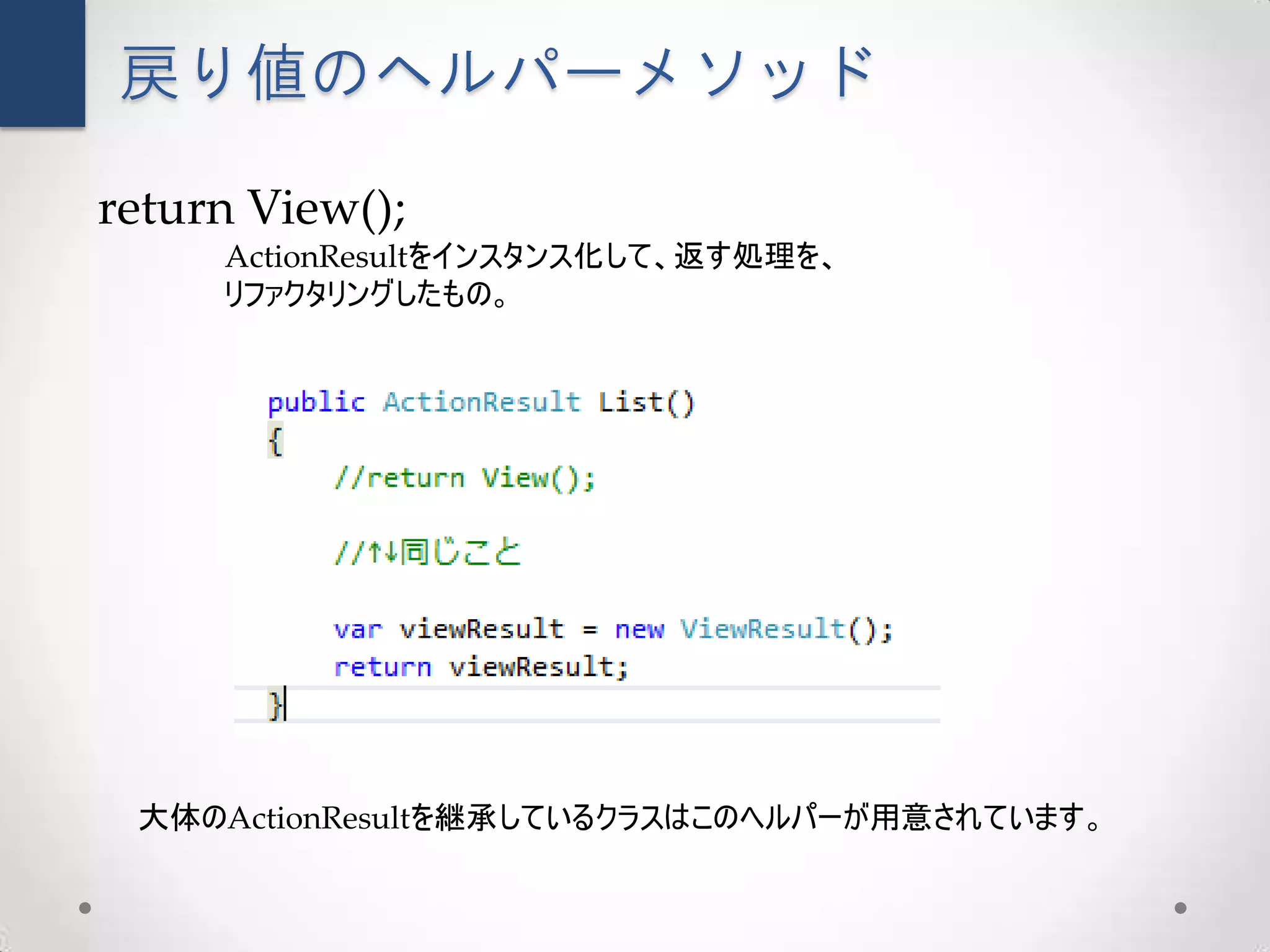 戻り値のヘルパーメソッド

return View();
     ActionResultをインスタンス化して、返す処理を、
     リファクタリングしたもの。




 大体のActionResultを継承しているクラスはこのヘルパーが用意されています。
 