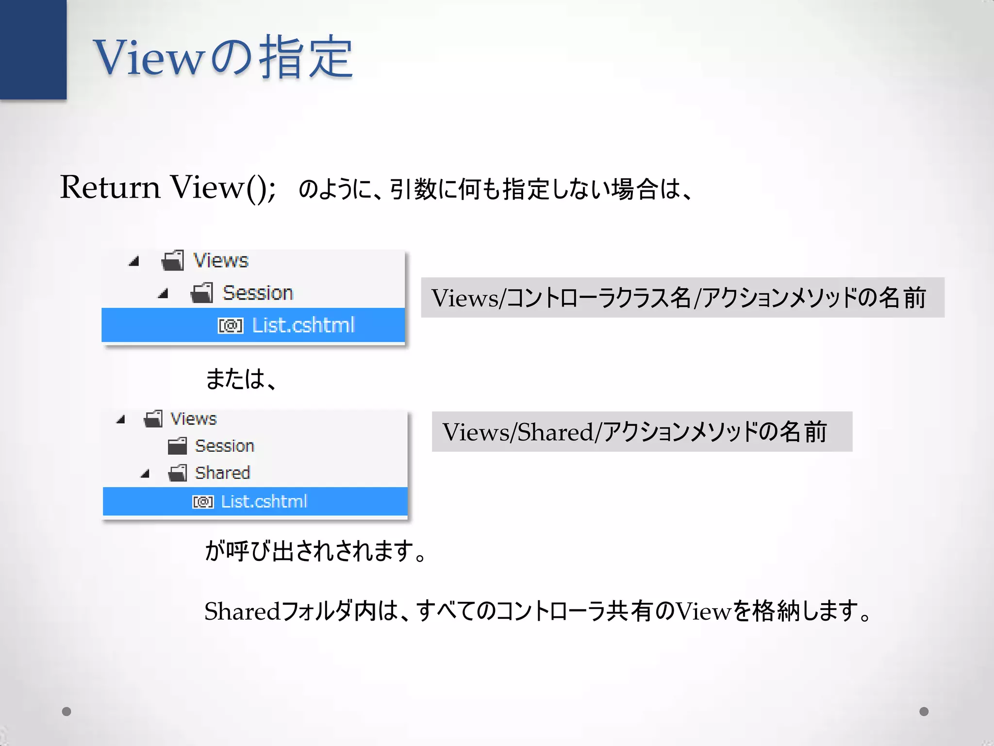 Viewの指定

Return View();   のように、引数に何も指定しない場合は、



                       Views/コントローラクラス名/アクションメソッドの名前


         または、

                       Views/Shared/アクションメソッドの名前



         が呼び出されされます。

         Sharedフォルダ内は、すべてのコントローラ共有のViewを格納します。
 