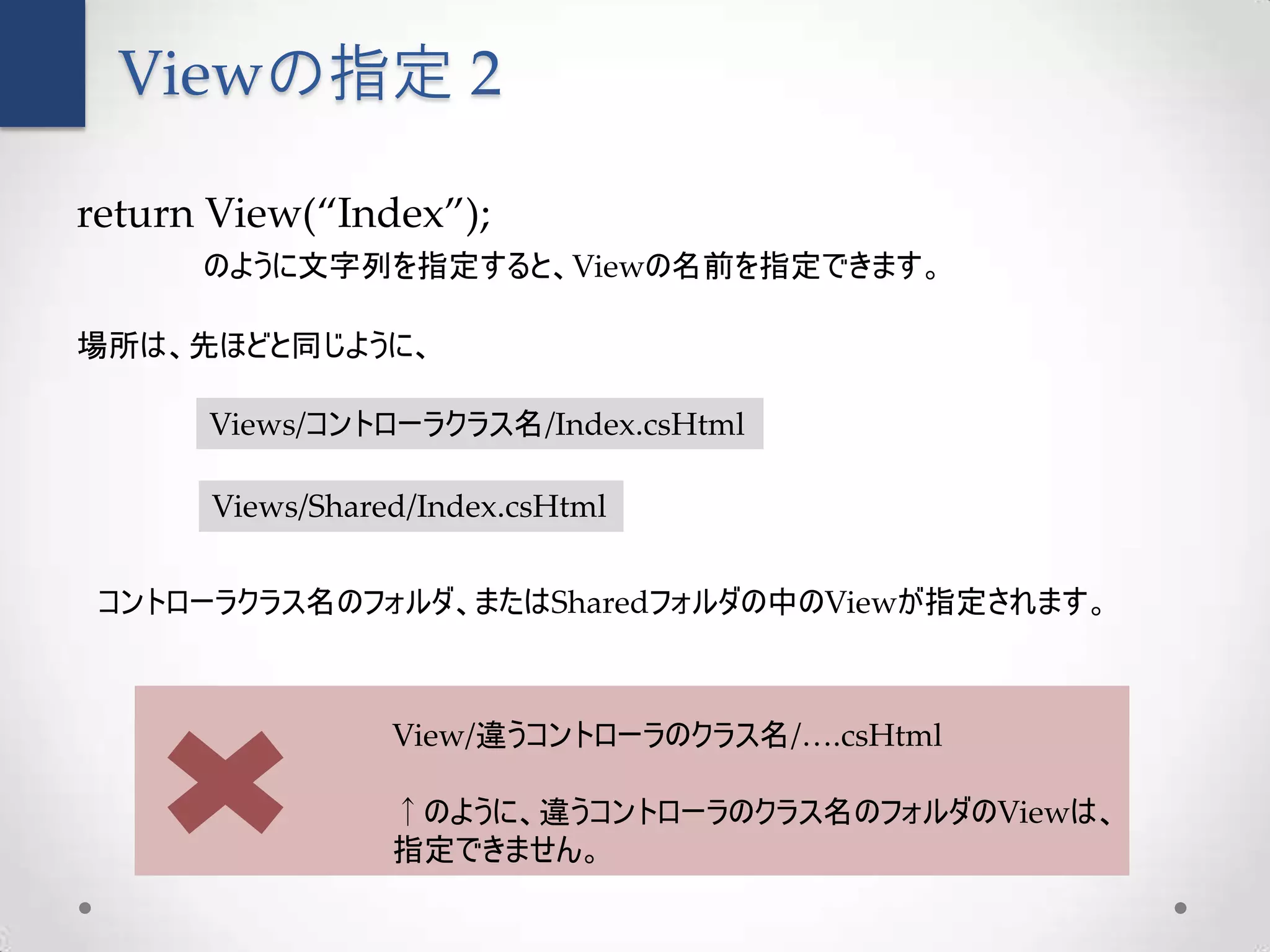 Viewの指定 2

return View(“Index”);
      のように文字列を指定すると、Viewの名前を指定できます。

場所は、先ほどと同じように、

      Views/コントローラクラス名/Index.csHtml

      Views/Shared/Index.csHtml


 コントローラクラス名のフォルダ、またはSharedフォルダの中のViewが指定されます。



                 View/違うコントローラのクラス名/….csHtml

                 ↑のように、違うコントローラのクラス名のフォルダのViewは、
                 指定できません。
 