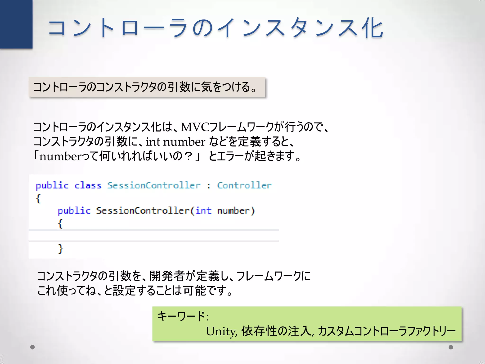 コントローラのインスタンス化

コントローラのコンストラクタの引数に気をつける。


コントローラのインスタンス化は、MVCフレームワークが行うので、
コンストラクタの引数に、int number などを定義すると、
「numberって何いれればいいの？」 とエラーが起きます。




コンストラクタの引数を、開発者が定義し、フレームワークに
これ使ってね、と設定することは可能です。

             キーワード：
                  Unity, 依存性の注入, カスタムコントローラファクトリー
 