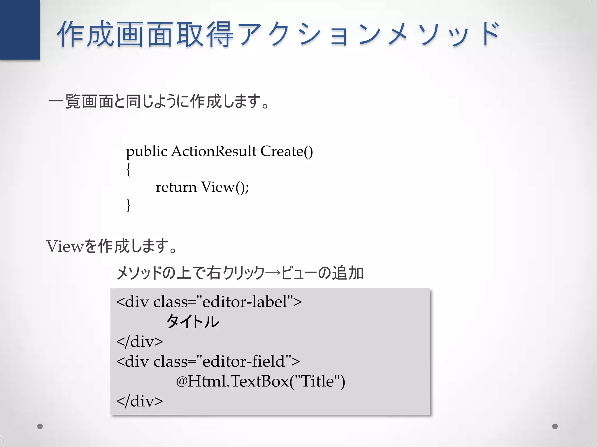 作成画面取得アクションメソッド

一覧画面と同じように作成します。

      public ActionResult Create()
      {
          return View();
      }

Viewを作成します。
     メソッドの上で右クリック→ビューの追加
     <div class="editor-label">
            タイトル
     </div>
     <div class="editor-field">
             @Html.TextBox("Title")
     </div>
 