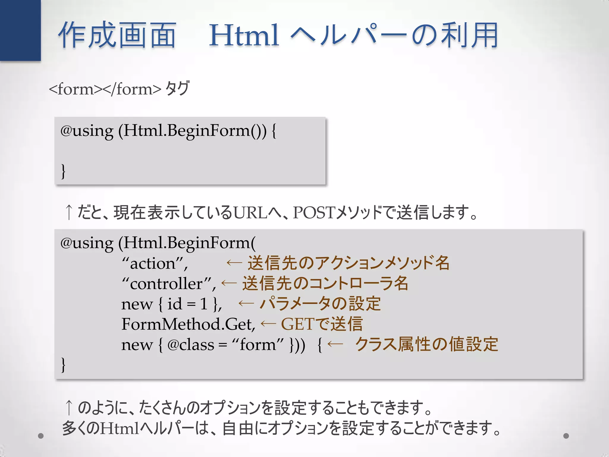 作成画面               Html ヘルパーの利用
<form></form> タグ

 @using (Html.BeginForm()) {

 }

 ↑だと、現在表示しているURLへ、POSTメソッドで送信します。
 @using (Html.BeginForm(
         “action”,      ← 送信先のアクションメソッド名
         “controller”, ← 送信先のコントローラ名
         new { id = 1 }, ← パラメータの設定
         FormMethod.Get, ← GETで送信
         new { @class = “form” })) { ← クラス属性の値設定
 }

 ↑のように、たくさんのオプションを設定することもできます。
 多くのHtmlヘルパーは、自由にオプションを設定することができます。
 