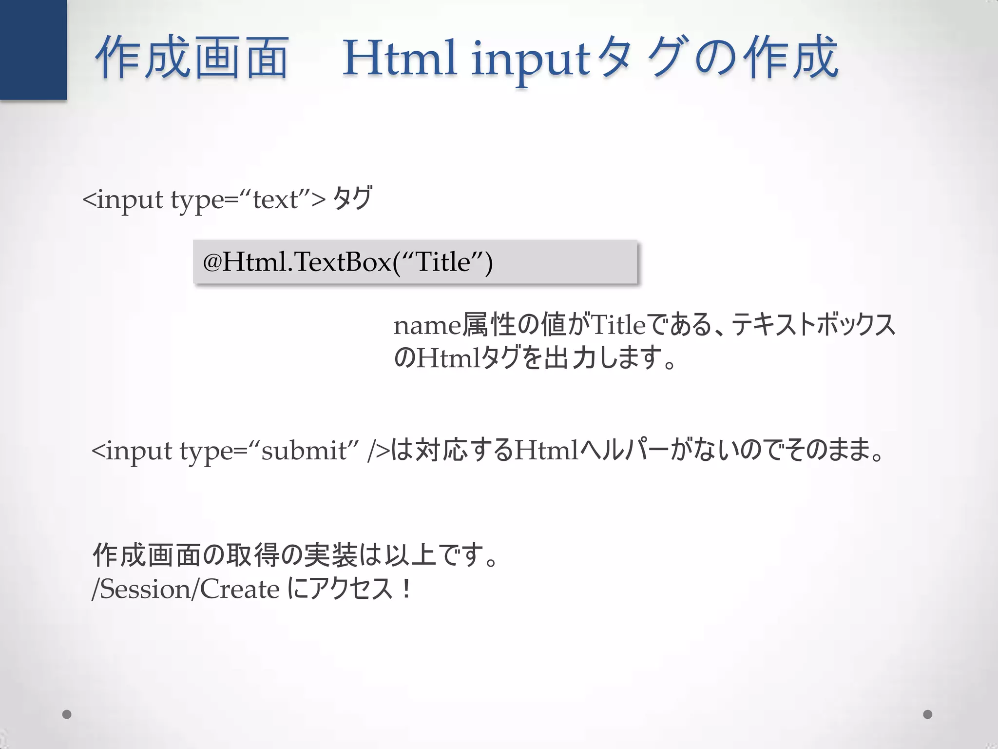 作成画面               Html inputタグの作成

<input type=“text”> タグ

         @Html.TextBox(“Title”)

                         name属性の値がTitleである、テキストボックス
                         のHtmlタグを出力します。


<input type=“submit” />は対応するHtmlヘルパーがないのでそのまま。


作成画面の取得の実装は以上です。
/Session/Create にアクセス！
 