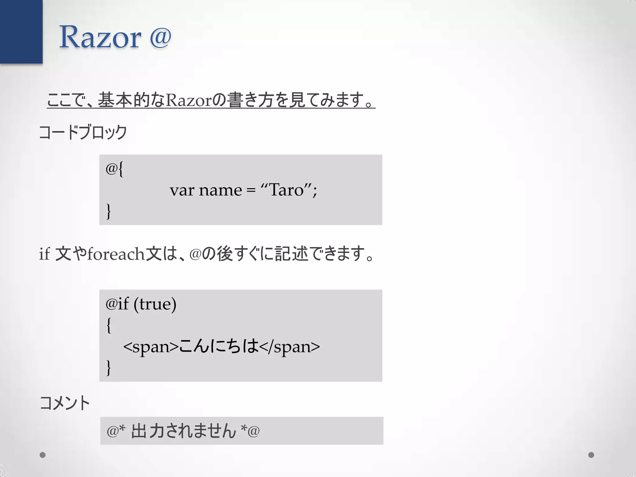 Razor @
ここで、基本的なRazorの書き方を見てみます。
コードブロック

       @{
            var name = “Taro”;
       }

if 文やforeach文は、@の後すぐに記述できます。

       @if (true)
       {
         <span>こんにちは</span>
       }

コメント
       @* 出力されません *@
 