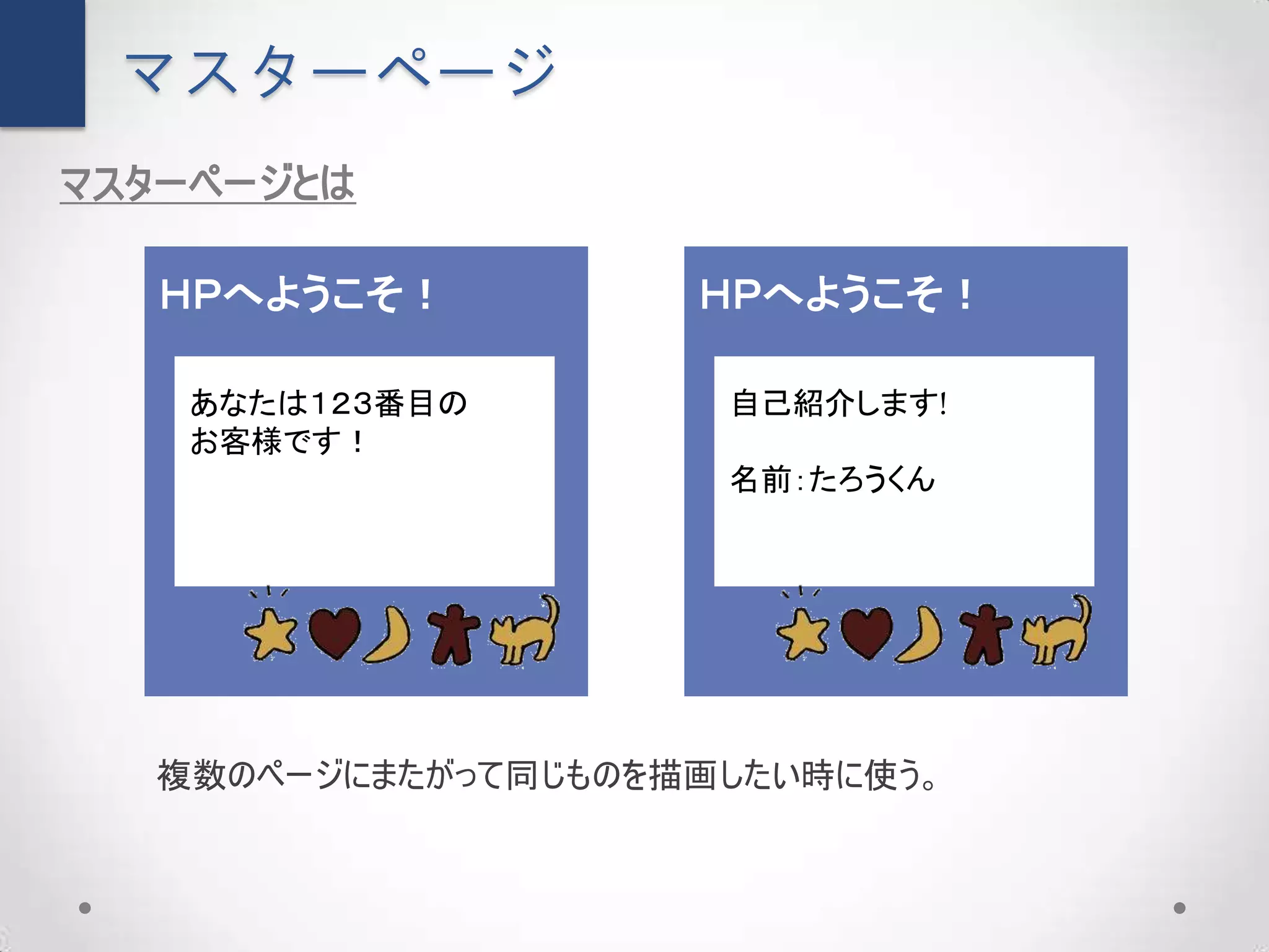 マスターページ
マスターページとは

   ＨＰへようこそ！         ＨＰへようこそ！

   あなたは１２３番目の        自己紹介します!
   お客様です！
                     名前：たろうくん




  複数のページにまたがって同じものを描画したい時に使う。
 