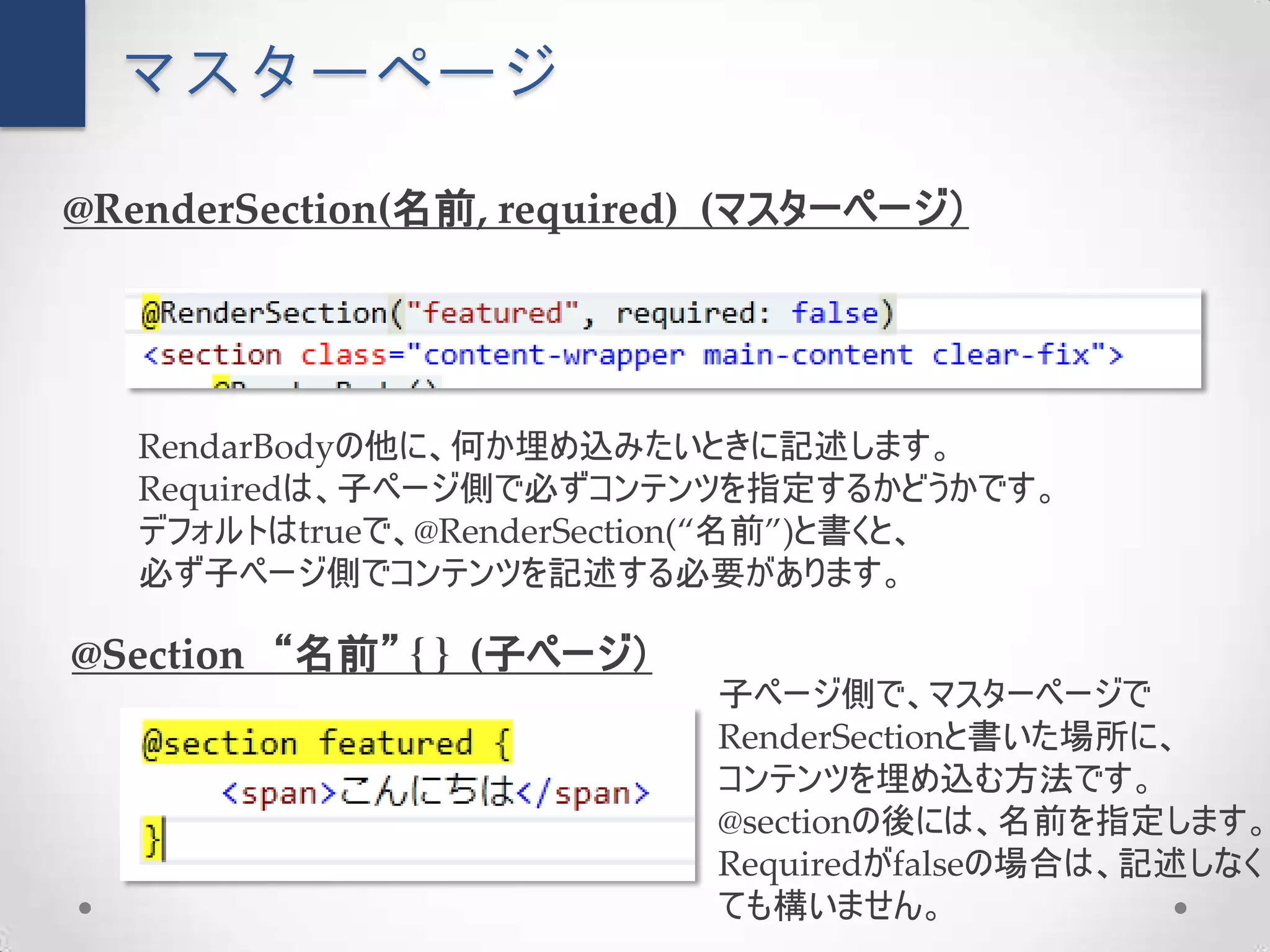 マスターページ

@RenderSection(名前, required) (マスターページ）




   RendarBodyの他に、何か埋め込みたいときに記述します。
   Requiredは、子ページ側で必ずコンテンツを指定するかどうかです。
   デフォルトはtrueで、@RenderSection(“名前”)と書くと、
   必ず子ページ側でコンテンツを記述する必要があります。

@Section “名前” { } (子ページ）
                           子ページ側で、マスターページで
                           RenderSectionと書いた場所に、
                           コンテンツを埋め込む方法です。
                           @sectionの後には、名前を指定します。
                           Requiredがfalseの場合は、記述しなく
                           ても構いません。
 