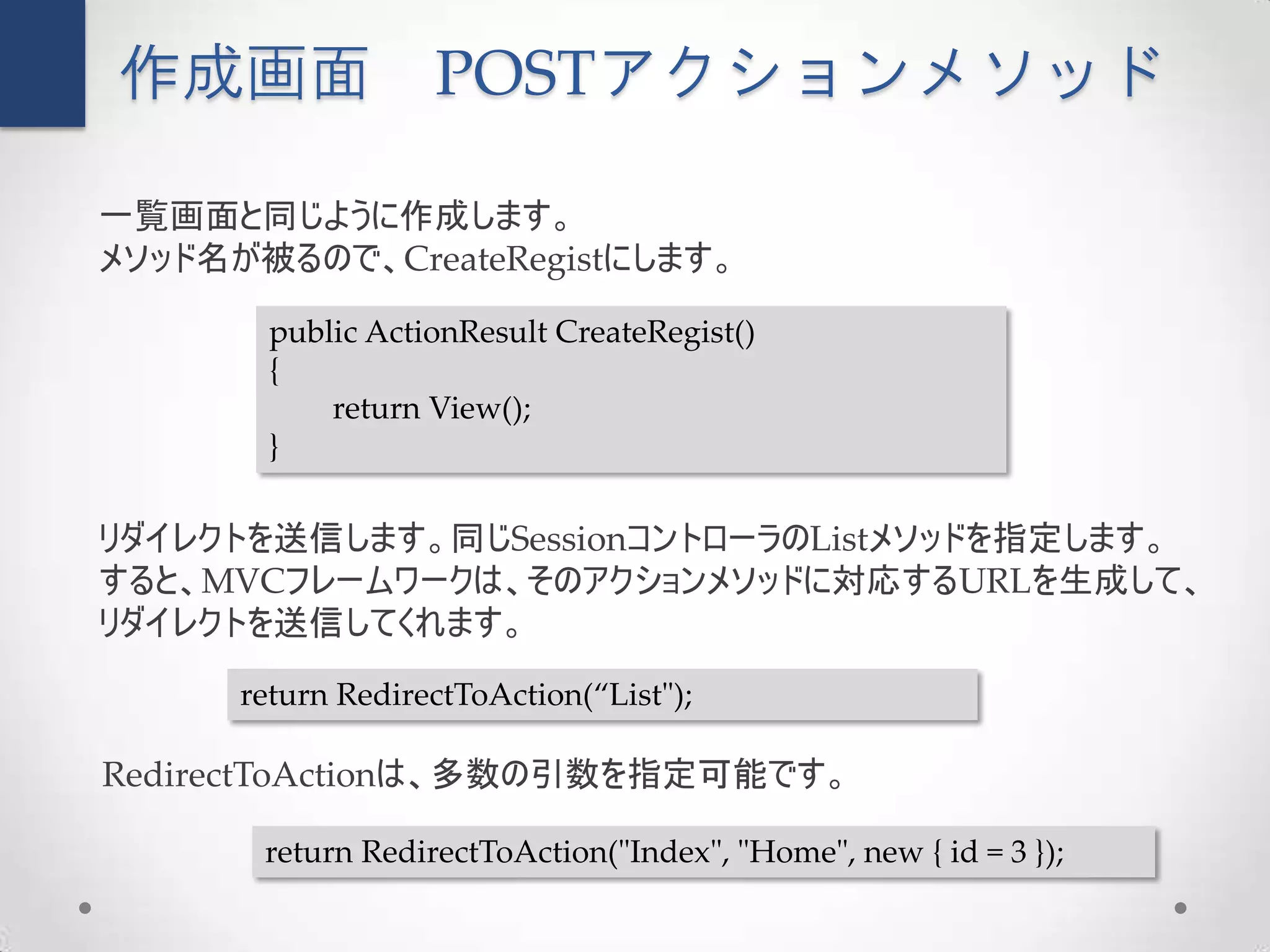 作成画面               POSTアクションメソッド

一覧画面と同じように作成します。
メソッド名が被るので、CreateRegistにします。

        public ActionResult CreateRegist()
        {
            return View();
        }

リダイレクトを送信します。同じSessionコントローラのListメソッドを指定します。
すると、MVCフレームワークは、そのアクションメソッドに対応するURLを生成して、
リダイレクトを送信してくれます。
      return RedirectToAction(“List");

RedirectToActionは、多数の引数を指定可能です。

       return RedirectToAction("Index", "Home", new { id = 3 });
 