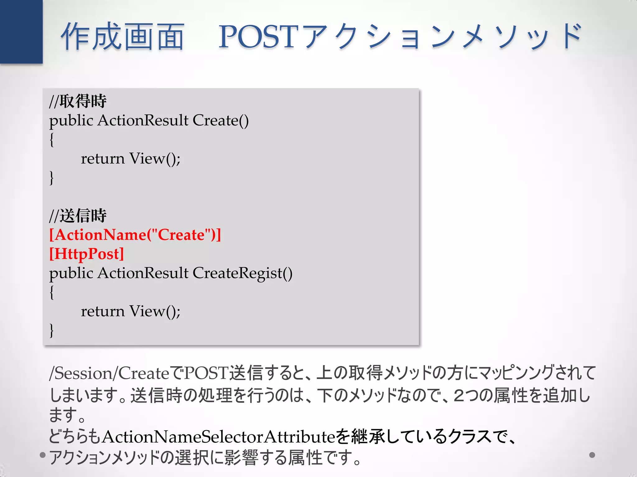 作成画面                  POSTアクションメソッド
//取得時
public ActionResult Create()
{
    return View();
}

//送信時
[ActionName("Create")]
[HttpPost]
public ActionResult CreateRegist()
{
    return View();
}

/Session/CreateでPOST送信すると、上の取得メソッドの方にマッピンングされて
しまいます。送信時の処理を行うのは、下のメソッドなので、２つの属性を追加し
ます。
どちらもActionNameSelectorAttributeを継承しているクラスで、
アクションメソッドの選択に影響する属性です。
 