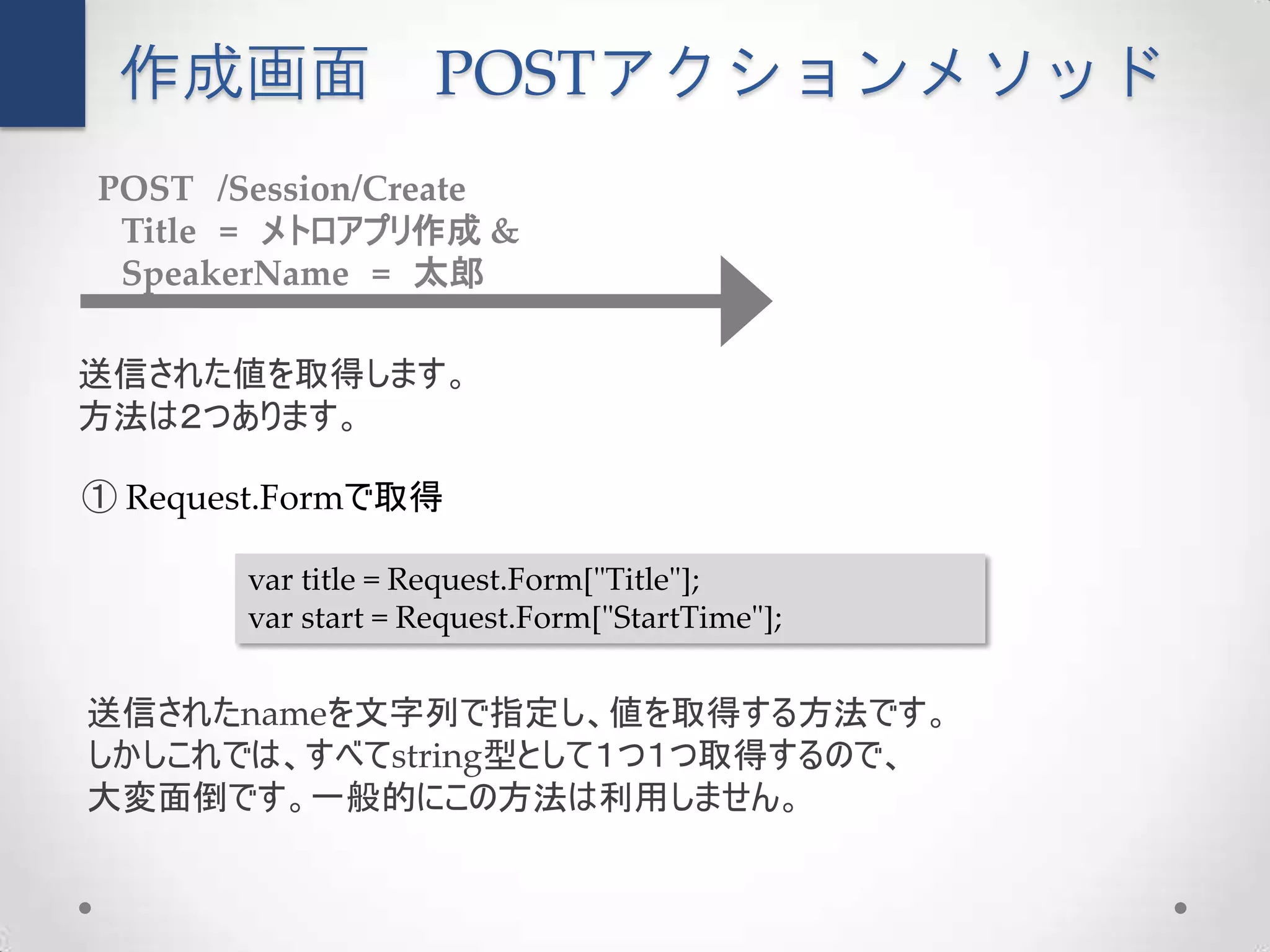 作成画面               POSTアクションメソッド
POST /Session/Create
 Title = メトロアプリ作成 &
 SpeakerName = 太郎

送信された値を取得します。
方法は２つあります。

① Request.Formで取得

       var title = Request.Form["Title"];
       var start = Request.Form["StartTime"];


送信されたnameを文字列で指定し、値を取得する方法です。
しかしこれでは、すべてstring型として１つ１つ取得するので、
大変面倒です。一般的にこの方法は利用しません。
 