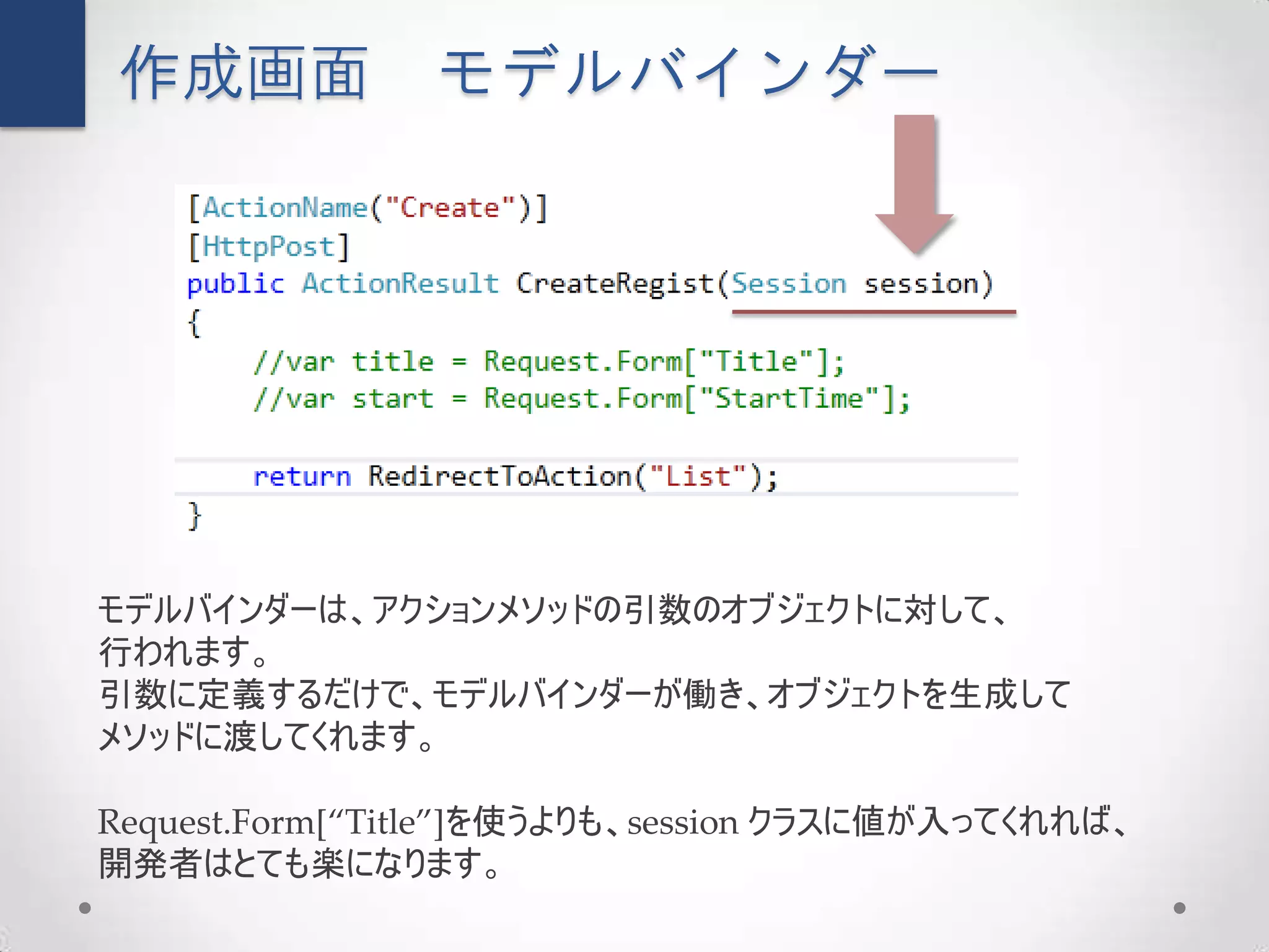作成画面            モデルバインダー




モデルバインダーは、アクションメソッドの引数のオブジェクトに対して、
行われます。
引数に定義するだけで、モデルバインダーが働き、オブジェクトを生成して
メソッドに渡してくれます。

Request.Form[“Title”]を使うよりも、session クラスに値が入ってくれれば、
開発者はとても楽になります。
 
