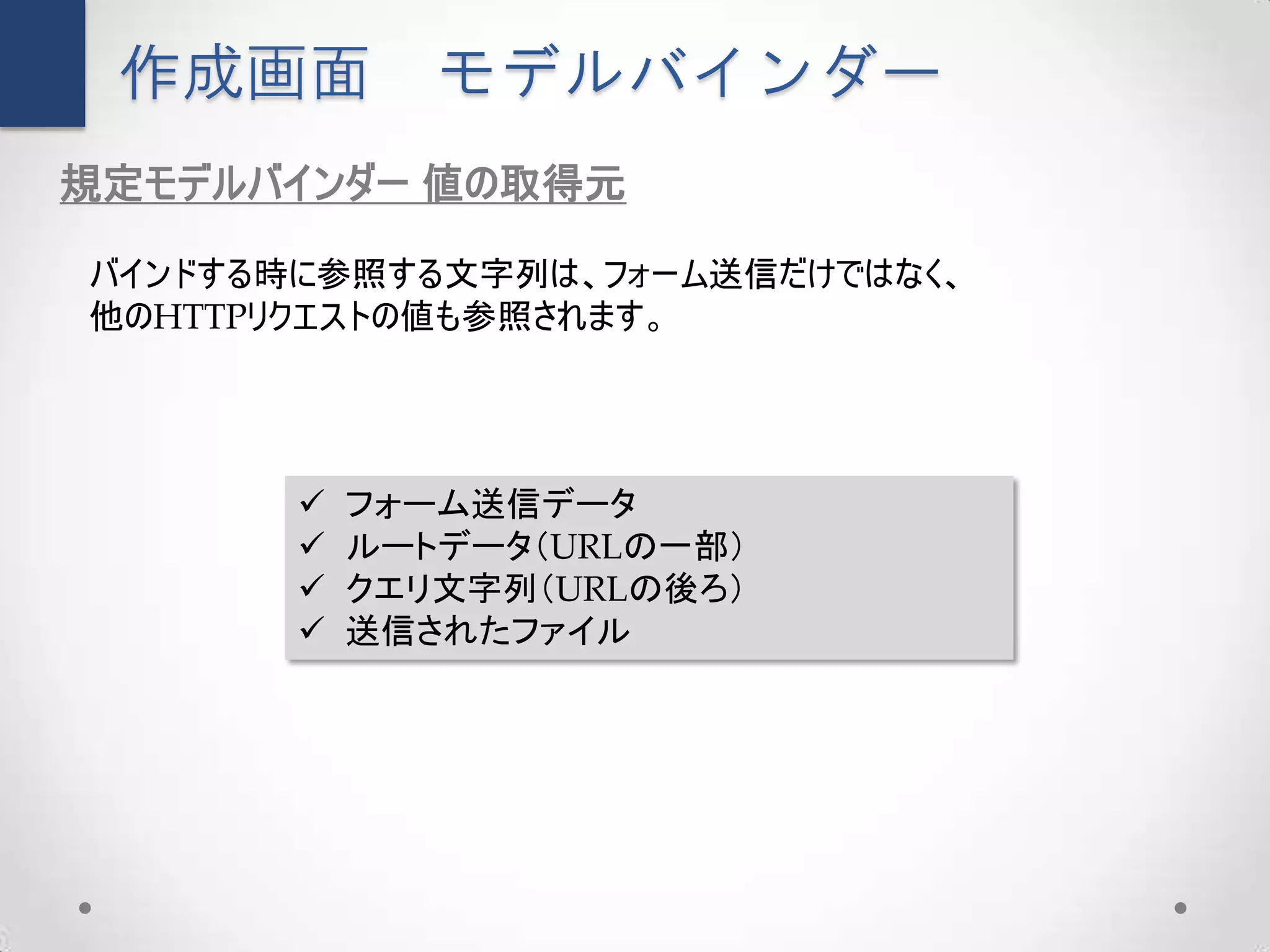作成画面         モデルバインダー
規定モデルバインダー 値の取得元

バインドする時に参照する文字列は、フォーム送信だけではなく、
他のHTTPリクエストの値も参照されます。




          フォーム送信データ
          ルートデータ（URLの一部）
          クエリ文字列（URLの後ろ）
          送信されたファイル
 