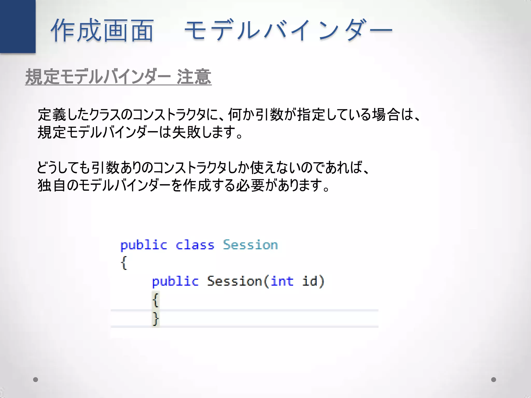 作成画面       モデルバインダー
規定モデルバインダー 注意

定義したクラスのコンストラクタに、何か引数が指定している場合は、
規定モデルバインダーは失敗します。

どうしても引数ありのコンストラクタしか使えないのであれば、
独自のモデルバインダーを作成する必要があります。
 