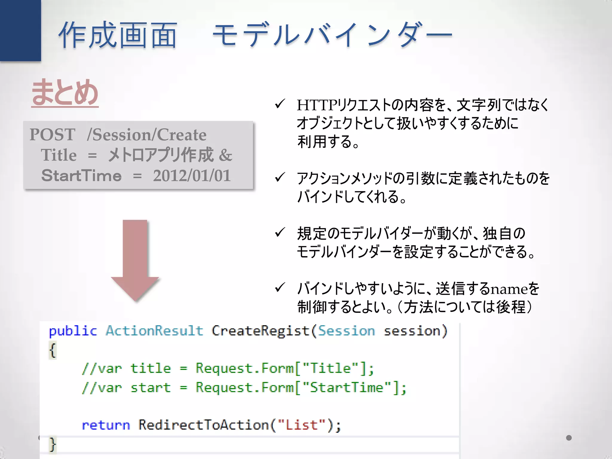 作成画面             モデルバインダー
まとめ                        HTTPリクエストの内容を、文字列ではなく
                            オブジェクトとして扱いやすくするために
POST /Session/Create        利用する。
 Title = メトロアプリ作成 &
 ＳｔａｒｔＴｉｍｅ = 2012/01/01    アクションメソッドの引数に定義されたものを
                            バインドしてくれる。

                           規定のモデルバイダーが動くが、独自の
                            モデルバインダーを設定することができる。

                           バインドしやすいように、送信するnameを
                            制御するとよい。（方法については後程）
 