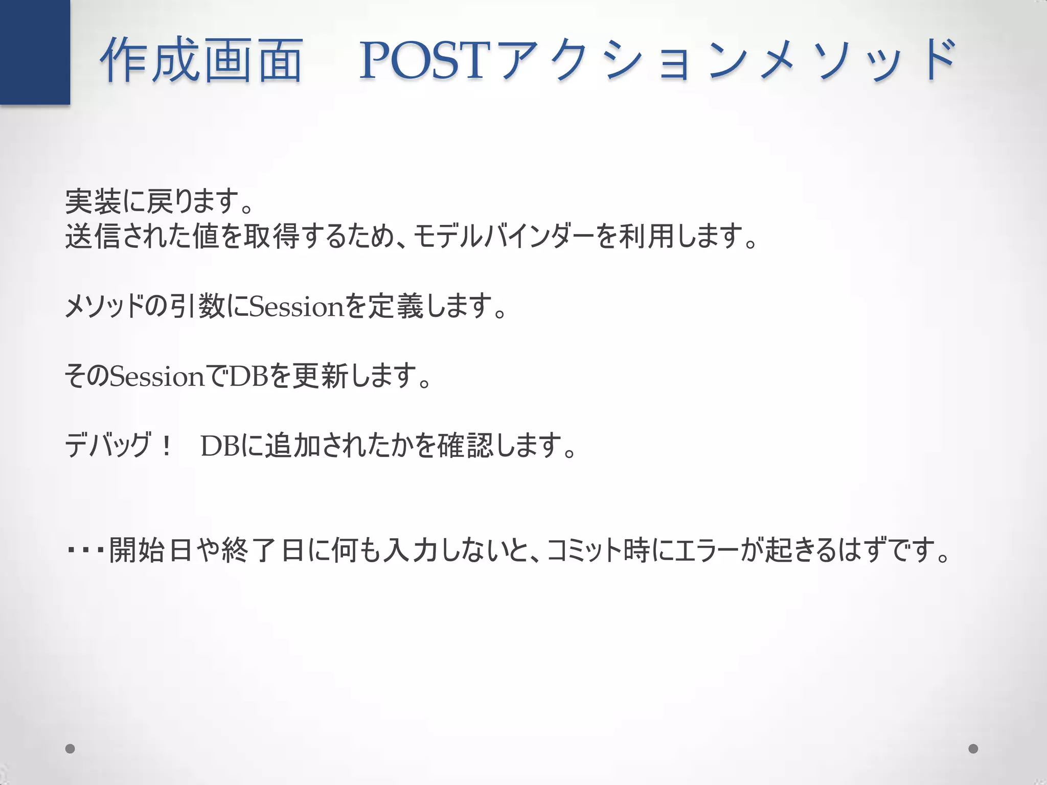 作成画面          POSTアクションメソッド

実装に戻ります。
送信された値を取得するため、モデルバインダーを利用します。

メソッドの引数にSessionを定義します。

そのSessionでDBを更新します。

デバッグ！ DBに追加されたかを確認します。


・・・開始日や終了日に何も入力しないと、コミット時にエラーが起きるはずです。
 