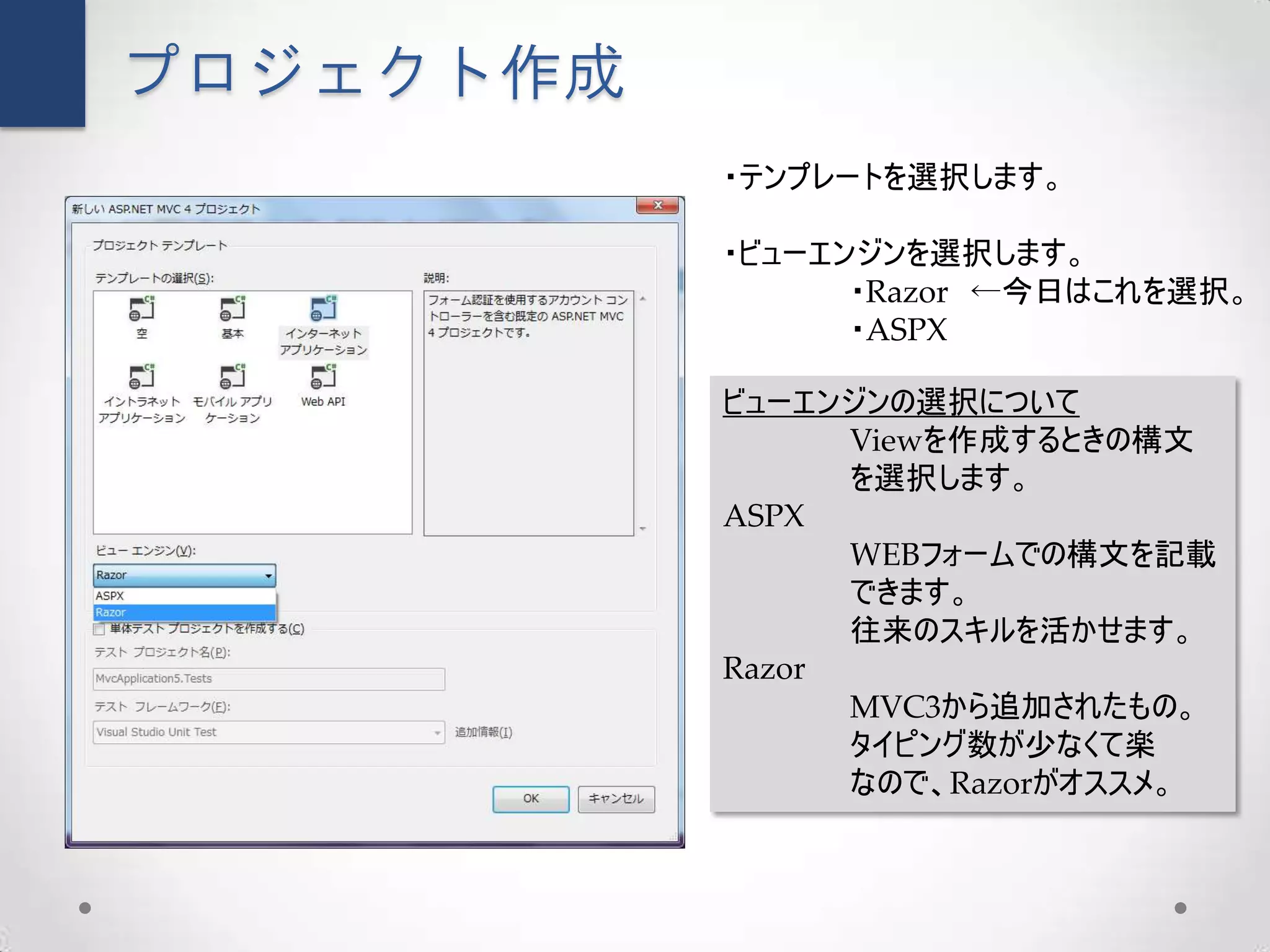 プロジェクト作成
           ・テンプレートを選択します。

           ・ビューエンジンを選択します。
                 ・Razor ←今日はこれを選択。
                 ・ASPX

           ビューエンジンの選択について
                 Viewを作成するときの構文
                 を選択します。
           ASPX
                 WEBフォームでの構文を記載
                 できます。
                 往来のスキルを活かせます。
           Razor
                 MVC3から追加されたもの。
                 タイピング数が少なくて楽
                 なので、Razorがオススメ。
 