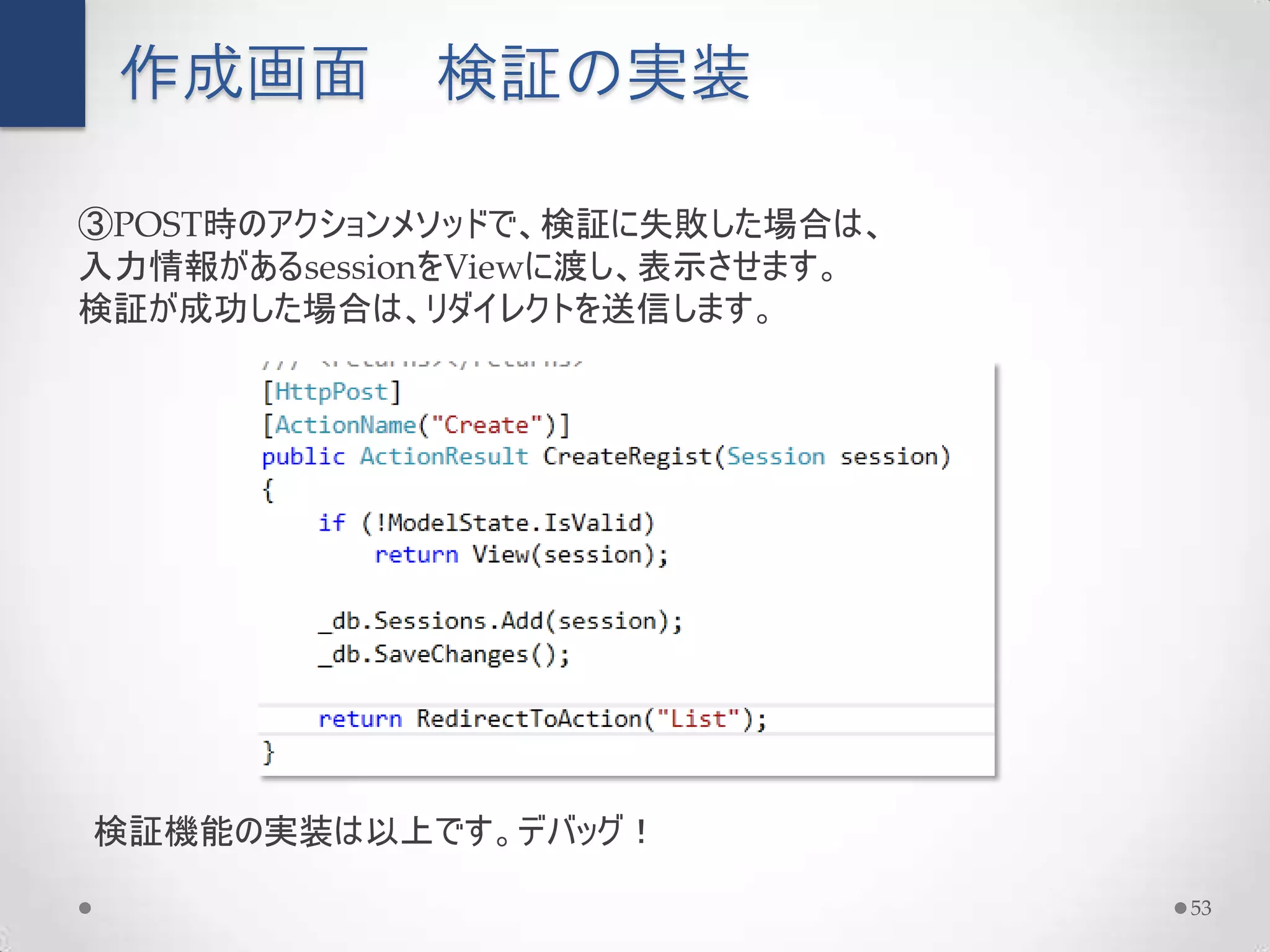 作成画面        検証の実装

③POST時のアクションメソッドで、検証に失敗した場合は、
入力情報があるsessionをViewに渡し、表示させます。
検証が成功した場合は、リダイレクトを送信します。




検証機能の実装は以上です。デバッグ！

                                 53
 