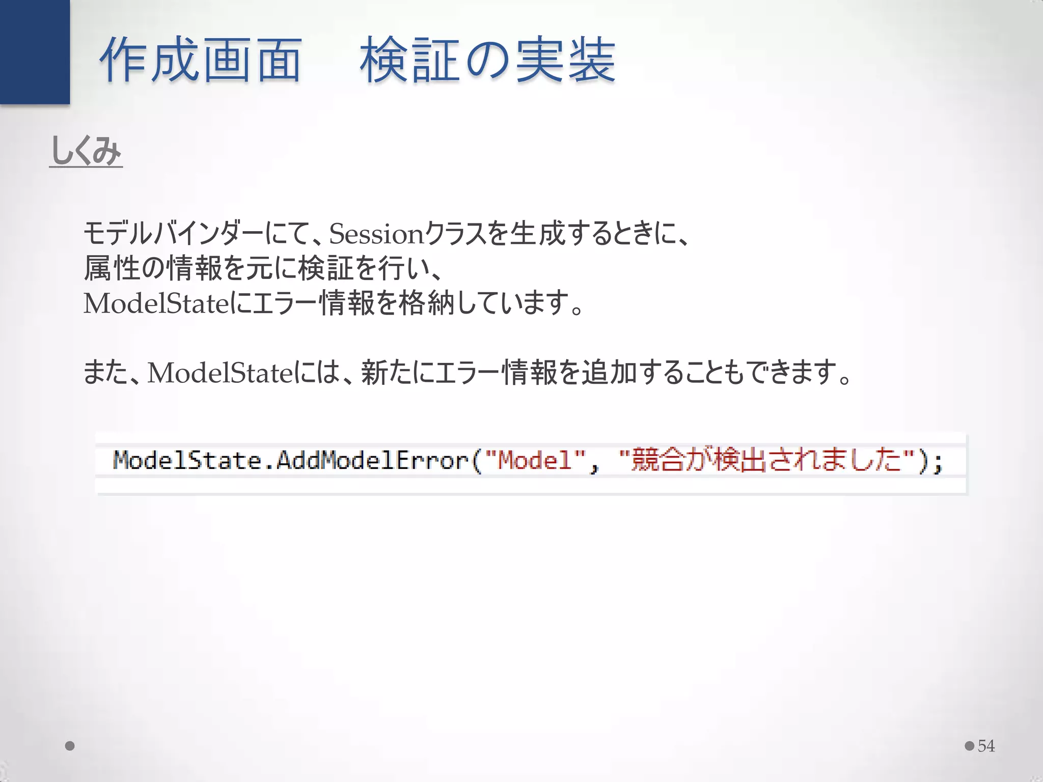 作成画面         検証の実装
しくみ

 モデルバインダーにて、Sessionクラスを生成するときに、
 属性の情報を元に検証を行い、
 ModelStateにエラー情報を格納しています。

 また、ModelStateには、新たにエラー情報を追加することもできます。




                                         54
 