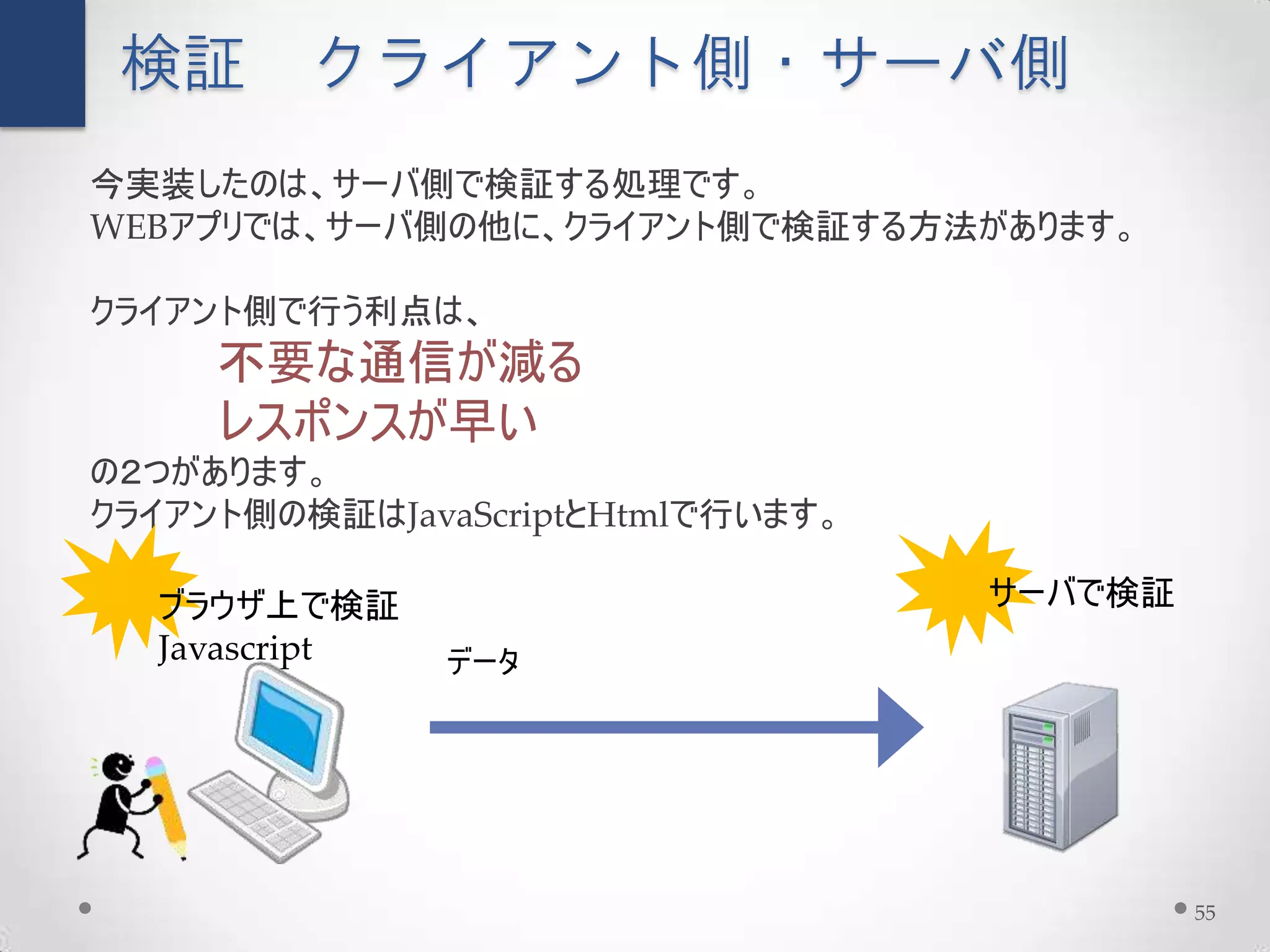 検証 クライアント側・サーバ側
今実装したのは、サーバ側で検証する処理です。
WEBアプリでは、サーバ側の他に、クライアント側で検証する方法があります。

クライアント側で行う利点は、
     不要な通信が減る
     レスポンスが早い
の２つがあります。
クライアント側の検証はJavaScriptとHtmlで行います。

  ブラウザ上で検証                         サーバで検証
  Javascript   データ




                                            55
 