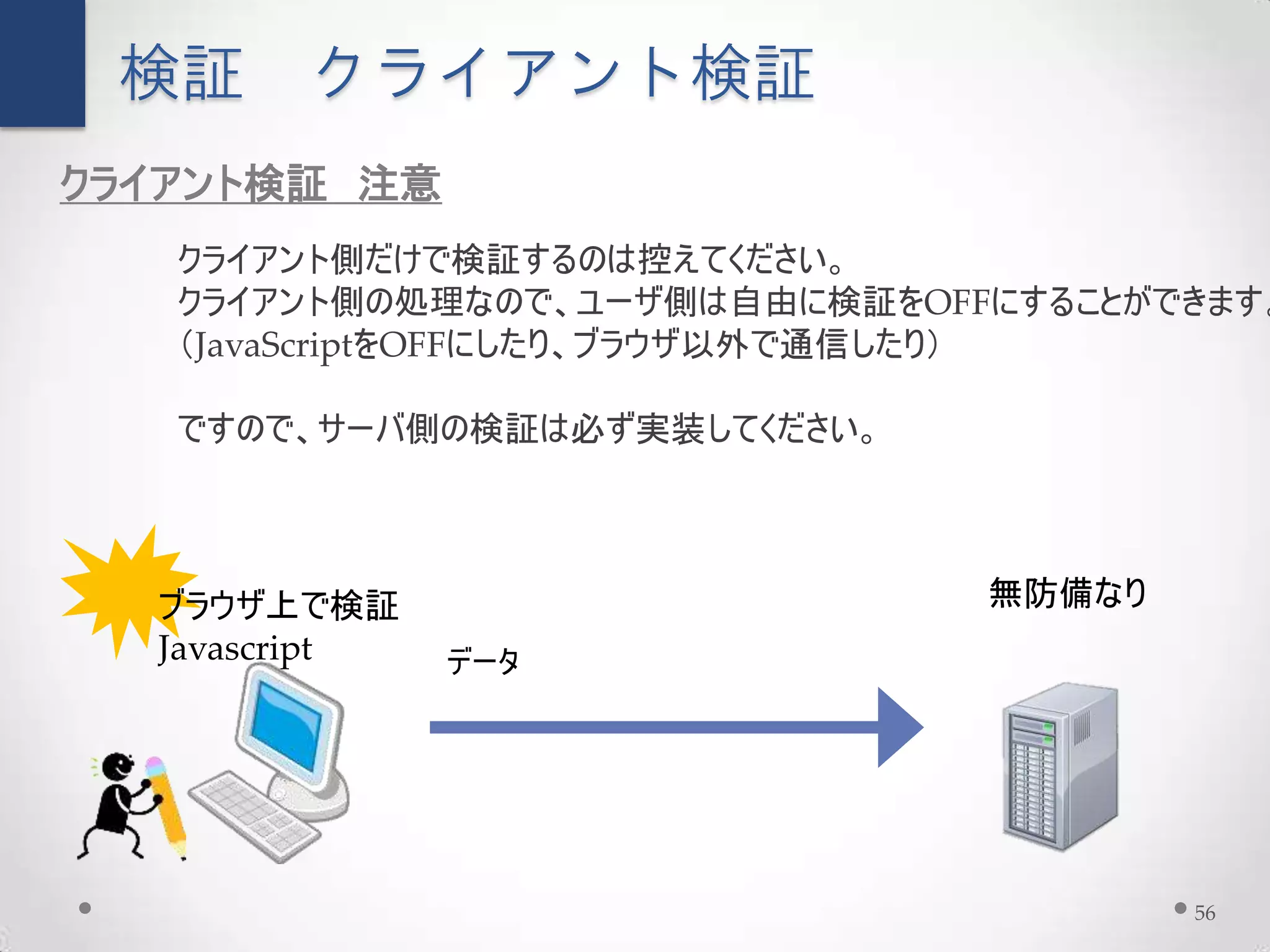 検証     クライアント検証
クライアント検証 注意
   クライアント側だけで検証するのは控えてください。
   クライアント側の処理なので、ユーザ側は自由に検証をOFFにすることができます。
   （JavaScriptをOFFにしたり、ブラウザ以外で通信したり）

   ですので、サーバ側の検証は必ず実装してください。



  ブラウザ上で検証                     無防備なり
  Javascript   データ




                                       56
 