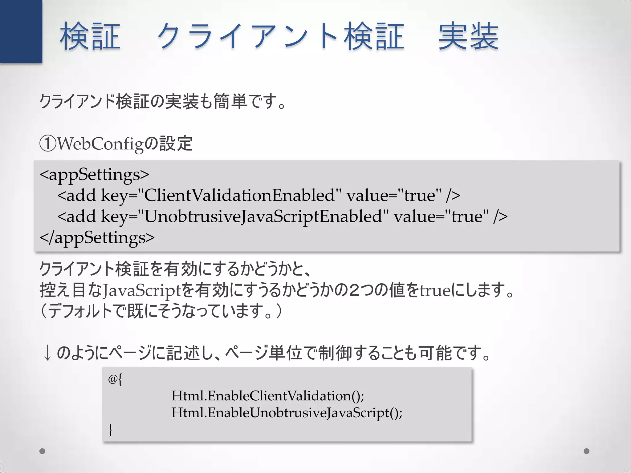 検証         クライアント検証                                 実装
クライアンド検証の実装も簡単です。

①WebConfigの設定
<appSettings>
  <add key="ClientValidationEnabled" value="true" />
  <add key="UnobtrusiveJavaScriptEnabled" value="true" />
</appSettings>
クライアント検証を有効にするかどうかと、
控え目なJavaScriptを有効にすうるかどうかの２つの値をtrueにします。
（デフォルトで既にそうなっています。）

↓のようにページに記述し、ページ単位で制御することも可能です。
        @{
                Html.EnableClientValidation();
                Html.EnableUnobtrusiveJavaScript();
        }
 