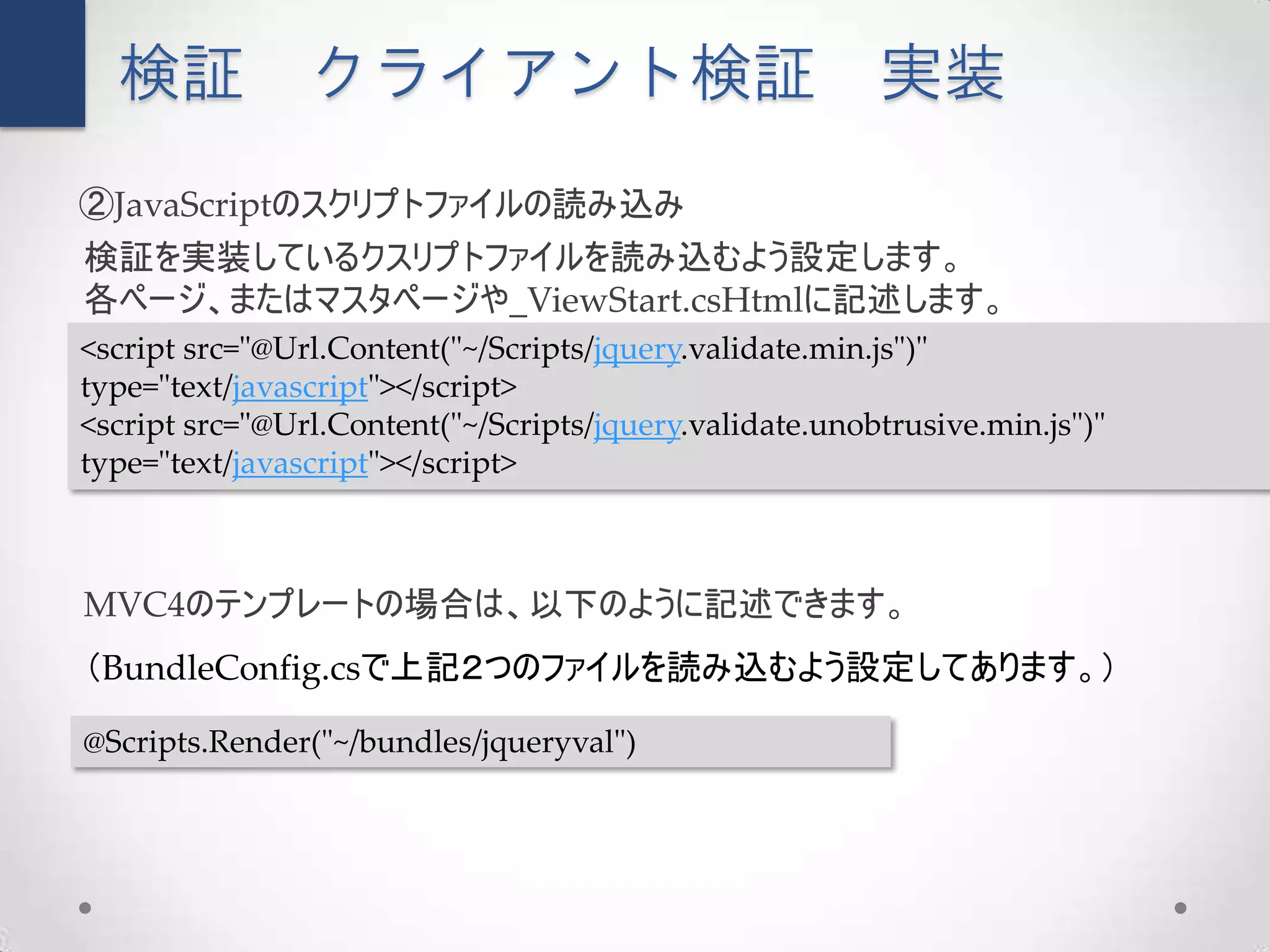 検証            クライアント検証                                 実装
②JavaScriptのスクリプトファイルの読み込み
検証を実装しているクスリプトファイルを読み込むよう設定します。
各ページ、またはマスタページや_ViewStart.csHtmlに記述します。
<script src="@Url.Content("~/Scripts/jquery.validate.min.js")"
type="text/javascript"></script>
<script src="@Url.Content("~/Scripts/jquery.validate.unobtrusive.min.js")"
type="text/javascript"></script>



MVC4のテンプレートの場合は、以下のように記述できます。
（BundleConfig.csで上記２つのファイルを読み込むよう設定してあります。）

@Scripts.Render("~/bundles/jqueryval")
 