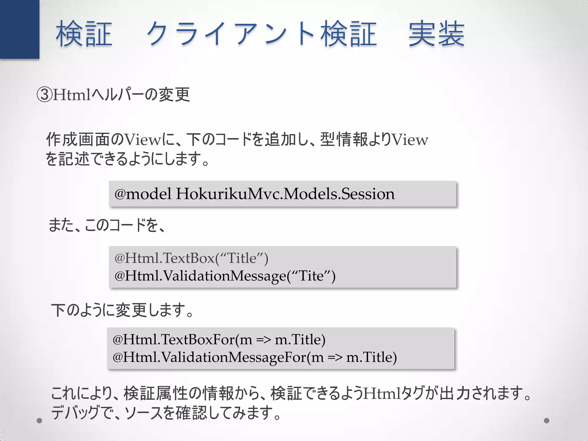 検証      クライアント検証                               実装
③Htmlヘルパーの変更

作成画面のViewに、下のコードを追加し、型情報よりView
を記述できるようにします。

      @model HokurikuMvc.Models.Session
また、このコードを、
      @Html.TextBox(“Title”)
      @Html.ValidationMessage(“Tite”)

 下のように変更します。
     @Html.TextBoxFor(m => m.Title)
     @Html.ValidationMessageFor(m => m.Title)

 これにより、検証属性の情報から、検証できるようHtmlタグが出力されます。
 デバッグで、ソースを確認してみます。
 