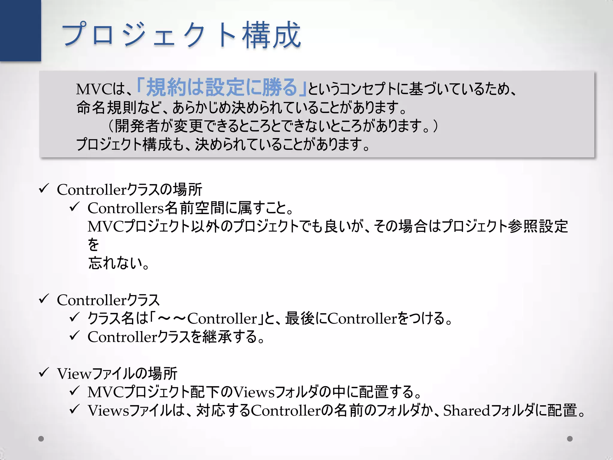 プロジェクト構成
    MVCは、「規約は設定に勝る」というコンセプトに基づいているため、
    命名規則など、あらかじめ決められていることがあります。
       （開発者が変更できるところとできないところがあります。）
    プロジェクト構成も、決められていることがあります。

 Controllerクラスの場所
    Controllers名前空間に属すこと。
      MVCプロジェクト以外のプロジェクトでも良いが、その場合はプロジェクト参照設定
      を
      忘れない。

 Controllerクラス
    クラス名は「～～Controller」と、最後にControllerをつける。
    Controllerクラスを継承する。

 Viewファイルの場所
    MVCプロジェクト配下のViewsフォルダの中に配置する。
    Viewsファイルは、対応するControllerの名前のフォルダか、Sharedフォルダに配置。
 