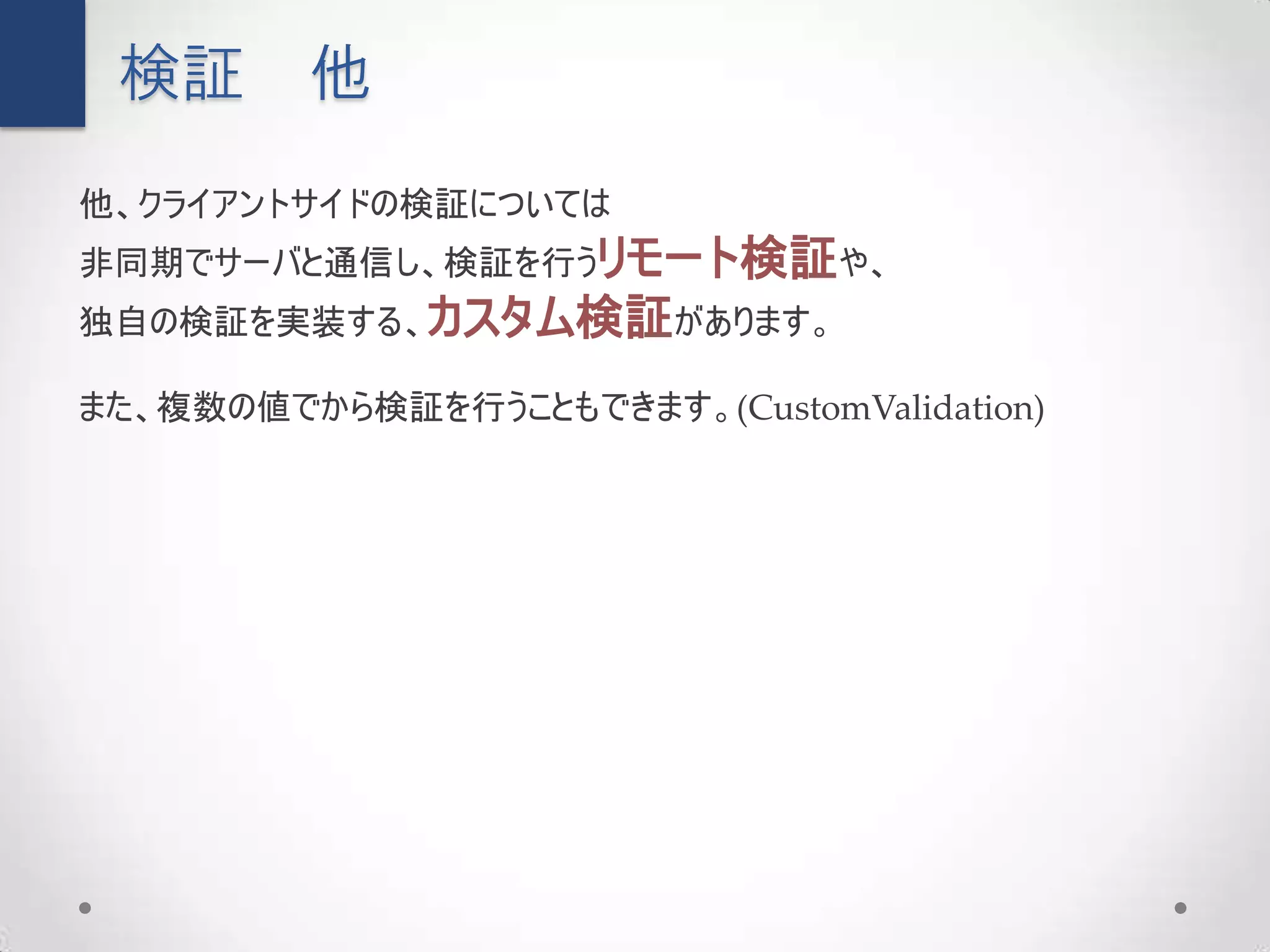 検証      他
他、クライアントサイドの検証については
非同期でサーバと通信し、検証を行うリモート検証や、
独自の検証を実装する、カスタム検証があります。

また、複数の値でから検証を行うこともできます。(CustomValidation)
 