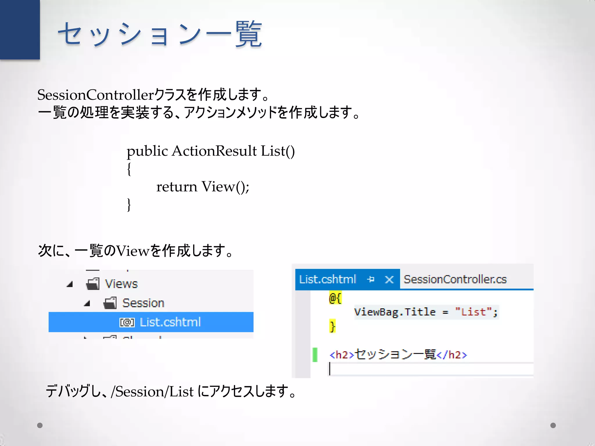 セッション一覧
SessionControllerクラスを作成します。
一覧の処理を実装する、アクションメソッドを作成します。

         public ActionResult List()
         {
             return View();
         }


次に、一覧のViewを作成します。




デバッグし、/Session/List にアクセスします。
 